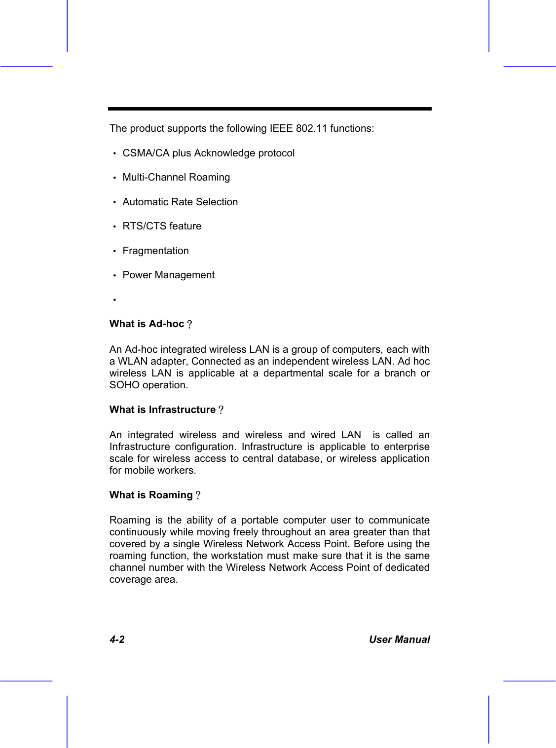  4-2 User Manual The product supports the following IEEE 802.11 functions: &bull; CSMA/CA plus Acknowledge protocol &bull; Multi-Channel Roaming &bull; Automatic Rate Selection &bull; RTS/CTS feature &bull; Fragmentation &bull; Power Management &bull;  What is Ad-hoc？ An Ad-hoc integrated wireless LAN is a group of computers, each with a WLAN adapter, Connected as an independent wireless LAN. Ad hoc wireless LAN is applicable at a departmental scale for a branch or SOHO operation. What is Infrastructure？ An integrated wireless and wireless and wired LAN  is called an Infrastructure configuration. Infrastructure is applicable to enterprise scale for wireless access to central database, or wireless application for mobile workers. What is Roaming？ Roaming is the ability of a portable computer user to communicate continuously while moving freely throughout an area greater than that covered by a single Wireless Network Access Point. Before using the roaming function, the workstation must make sure that it is the same channel number with the Wireless Network Access Point of dedicated coverage area. 
