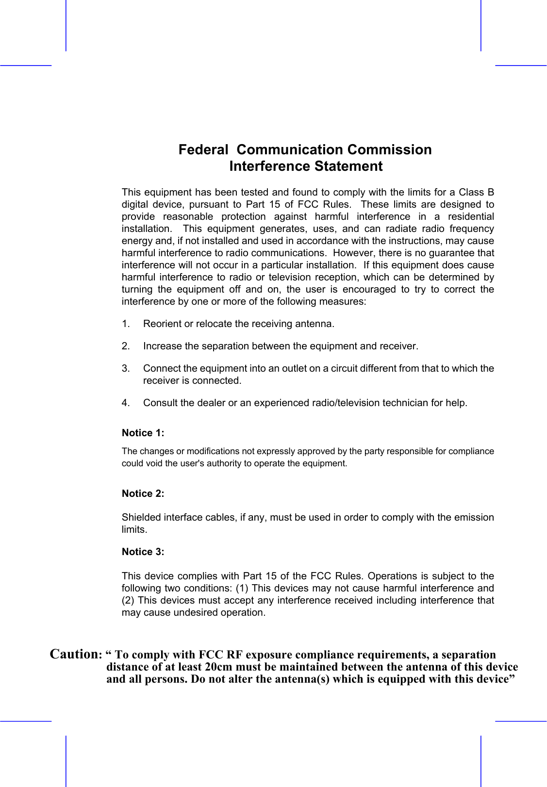   Federal  Communication Commission    Interference Statement  This equipment has been tested and found to comply with the limits for a Class B digital device, pursuant to Part 15 of FCC Rules.  These limits are designed to provide reasonable protection against harmful interference in a residential installation.  This equipment generates, uses, and can radiate radio frequency energy and, if not installed and used in accordance with the instructions, may cause harmful interference to radio communications.  However, there is no guarantee that interference will not occur in a particular installation.  If this equipment does cause harmful interference to radio or television reception, which can be determined by turning the equipment off and on, the user is encouraged to try to correct the interference by one or more of the following measures:   1.  Reorient or relocate the receiving antenna. 2.  Increase the separation between the equipment and receiver. 3.  Connect the equipment into an outlet on a circuit different from that to which the receiver is connected. 4.  Consult the dealer or an experienced radio/television technician for help. Notice 1: The changes or modifications not expressly approved by the party responsible for compliance could void the user's authority to operate the equipment. Notice 2: Shielded interface cables, if any, must be used in order to comply with the emission limits. Notice 3: This device complies with Part 15 of the FCC Rules. Operations is subject to the following two conditions: (1) This devices may not cause harmful interference and (2) This devices must accept any interference received including interference that may cause undesired operation.    Caution: &ldquo; To comply with FCC RF exposure compliance requirements, a separation distance of at least 20cm must be maintained between the antenna of this device and all persons. Do not alter the antenna(s) which is equipped with this device&rdquo;  
