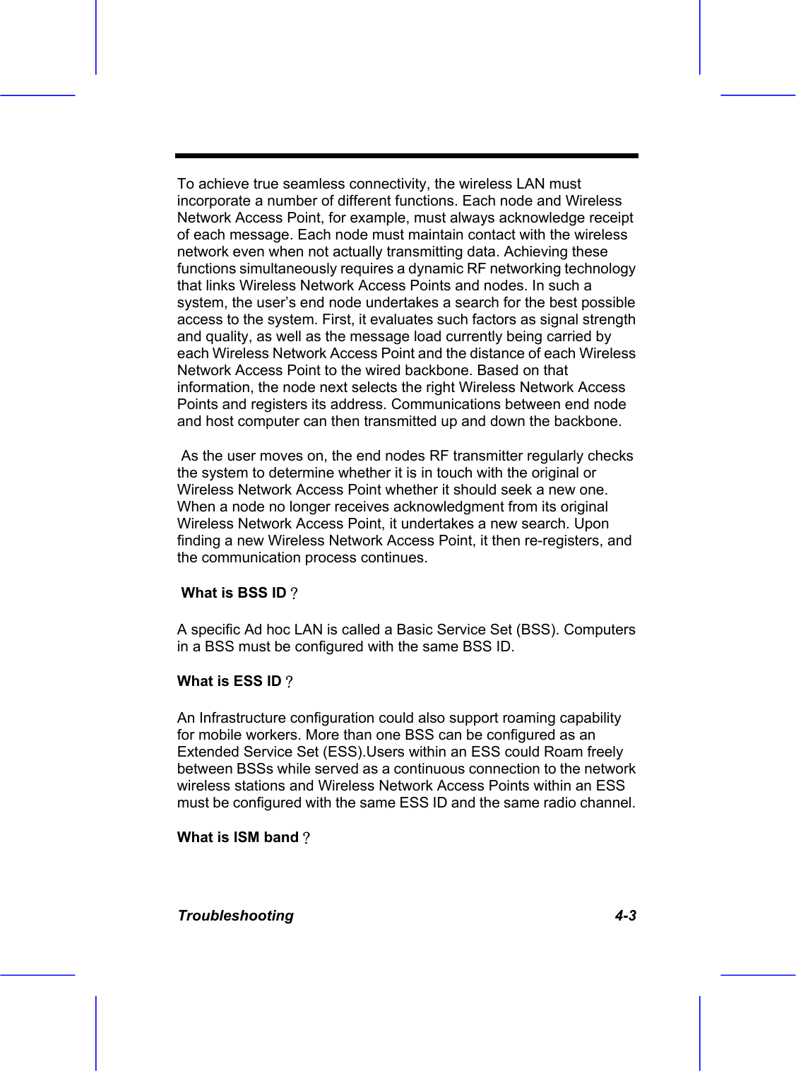  Troubleshooting   4-3 To achieve true seamless connectivity, the wireless LAN must incorporate a number of different functions. Each node and Wireless Network Access Point, for example, must always acknowledge receipt of each message. Each node must maintain contact with the wireless network even when not actually transmitting data. Achieving these functions simultaneously requires a dynamic RF networking technology that links Wireless Network Access Points and nodes. In such a system, the user&rsquo;s end node undertakes a search for the best possible access to the system. First, it evaluates such factors as signal strength and quality, as well as the message load currently being carried by each Wireless Network Access Point and the distance of each Wireless Network Access Point to the wired backbone. Based on that information, the node next selects the right Wireless Network Access Points and registers its address. Communications between end node and host computer can then transmitted up and down the backbone.  As the user moves on, the end nodes RF transmitter regularly checks the system to determine whether it is in touch with the original or Wireless Network Access Point whether it should seek a new one. When a node no longer receives acknowledgment from its original Wireless Network Access Point, it undertakes a new search. Upon finding a new Wireless Network Access Point, it then re-registers, and the communication process continues.  What is BSS ID？ A specific Ad hoc LAN is called a Basic Service Set (BSS). Computers in a BSS must be configured with the same BSS ID. What is ESS ID？ An Infrastructure configuration could also support roaming capability for mobile workers. More than one BSS can be configured as an Extended Service Set (ESS).Users within an ESS could Roam freely between BSSs while served as a continuous connection to the network wireless stations and Wireless Network Access Points within an ESS must be configured with the same ESS ID and the same radio channel. What is ISM band？ 