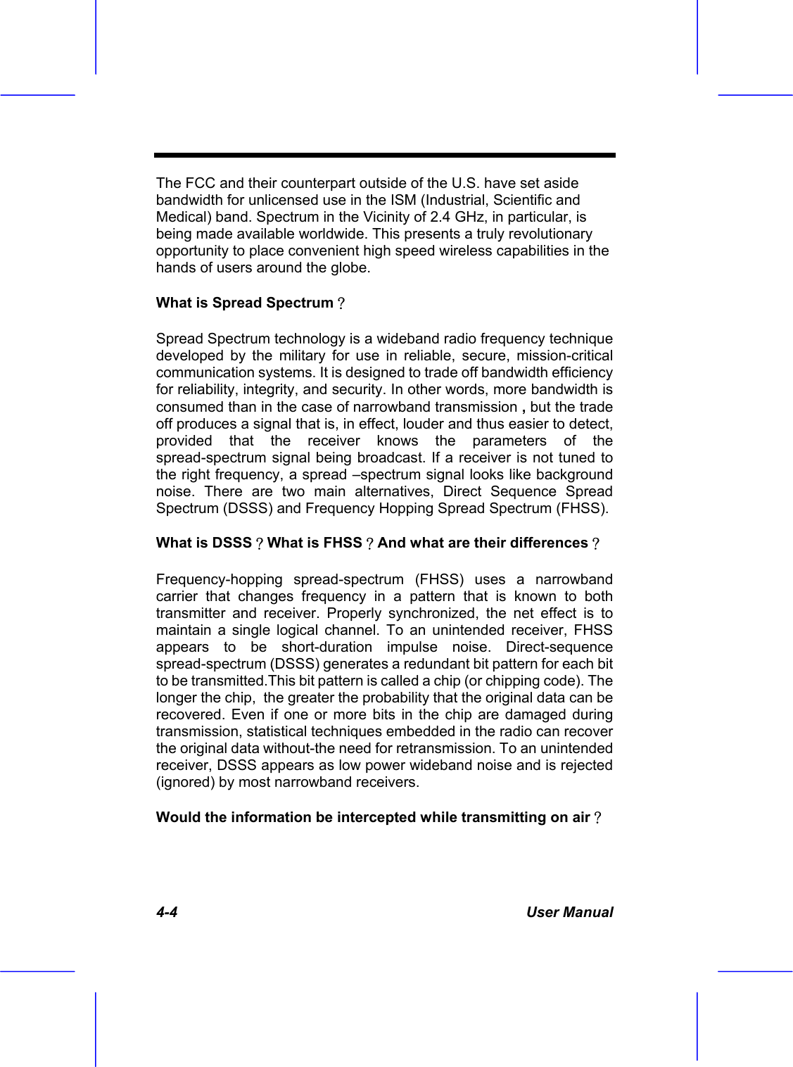  4-4 User Manual The FCC and their counterpart outside of the U.S. have set aside bandwidth for unlicensed use in the ISM (Industrial, Scientific and Medical) band. Spectrum in the Vicinity of 2.4 GHz, in particular, is being made available worldwide. This presents a truly revolutionary opportunity to place convenient high speed wireless capabilities in the hands of users around the globe. What is Spread Spectrum？ Spread Spectrum technology is a wideband radio frequency technique developed by the military for use in reliable, secure, mission-critical communication systems. It is designed to trade off bandwidth efficiency for reliability, integrity, and security. In other words, more bandwidth is consumed than in the case of narrowband transmission , but the trade off produces a signal that is, in effect, louder and thus easier to detect, provided that the receiver knows the parameters of the spread-spectrum signal being broadcast. If a receiver is not tuned to the right frequency, a spread &ndash;spectrum signal looks like background noise. There are two main alternatives, Direct Sequence Spread Spectrum (DSSS) and Frequency Hopping Spread Spectrum (FHSS). What is DSSS？What is FHSS？And what are their differences？ Frequency-hopping spread-spectrum (FHSS) uses a narrowband carrier that changes frequency in a pattern that is known to both transmitter and receiver. Properly synchronized, the net effect is to maintain a single logical channel. To an unintended receiver, FHSS appears to be short-duration impulse noise. Direct-sequence spread-spectrum (DSSS) generates a redundant bit pattern for each bit to be transmitted.This bit pattern is called a chip (or chipping code). The longer the chip,  the greater the probability that the original data can be recovered. Even if one or more bits in the chip are damaged during transmission, statistical techniques embedded in the radio can recover the original data without-the need for retransmission. To an unintended receiver, DSSS appears as low power wideband noise and is rejected (ignored) by most narrowband receivers. Would the information be intercepted while transmitting on air？ 