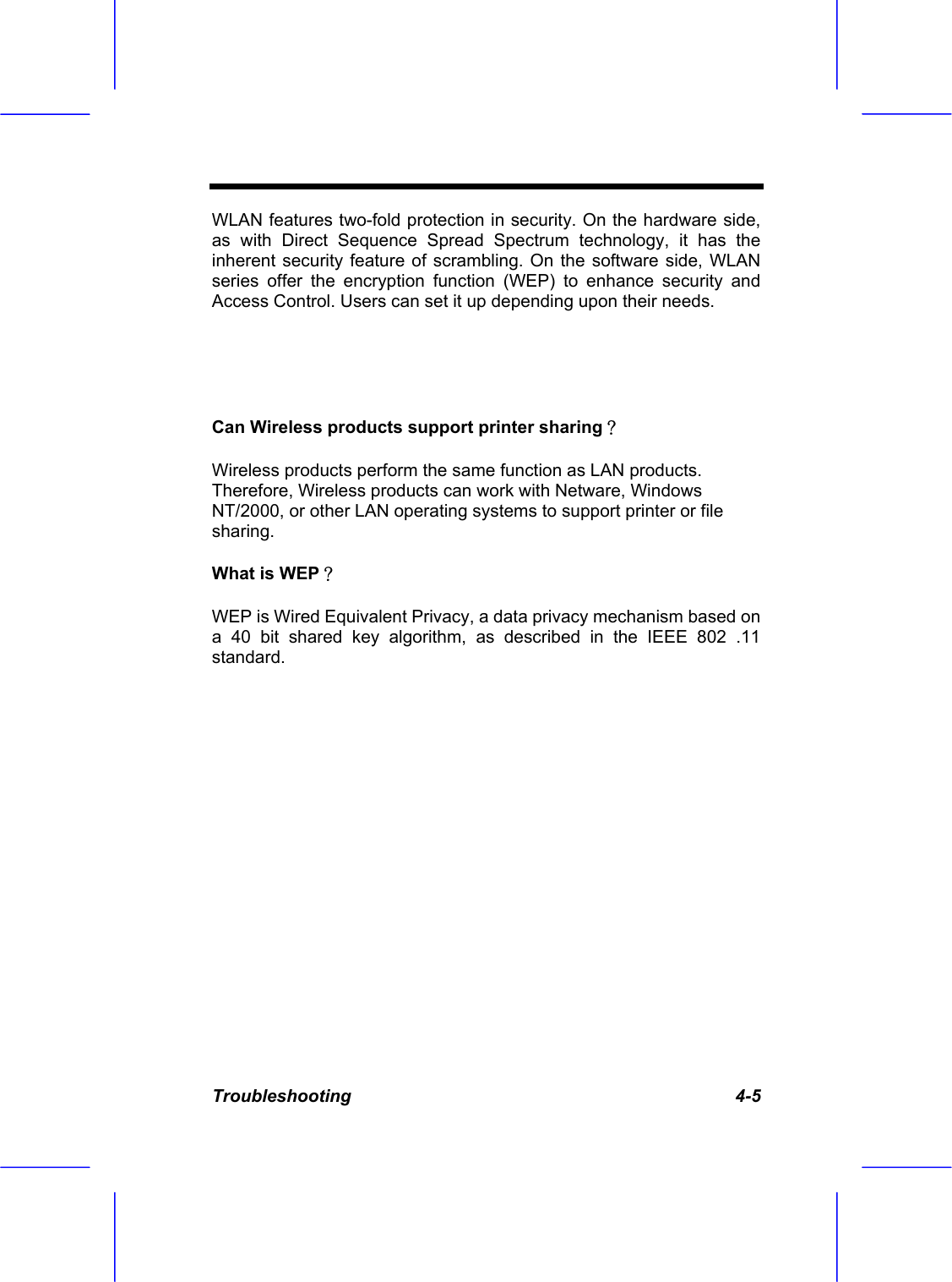  Troubleshooting   4-5 WLAN features two-fold protection in security. On the hardware side, as with Direct Sequence Spread Spectrum technology, it has the inherent security feature of scrambling. On the software side, WLAN series offer the encryption function (WEP) to enhance security and Access Control. Users can set it up depending upon their needs.   Can Wireless products support printer sharing？ Wireless products perform the same function as LAN products. Therefore, Wireless products can work with Netware, Windows NT/2000, or other LAN operating systems to support printer or file sharing. What is WEP？ WEP is Wired Equivalent Privacy, a data privacy mechanism based on a 40 bit shared key algorithm, as described in the IEEE 802 .11 standard. 