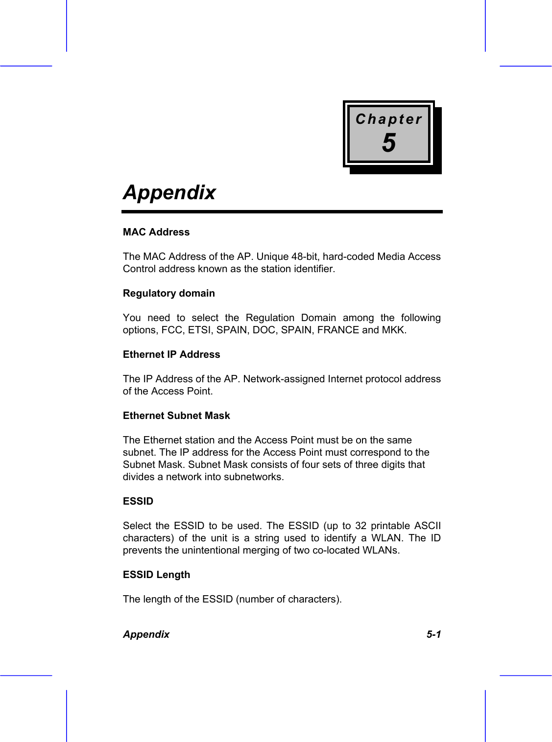 Chapter 5 Appendix Appendix 5-1 MAC Address  The MAC Address of the AP. Unique 48-bit, hard-coded Media Access Control address known as the station identifier. Regulatory domain You need to select the Regulation Domain among the following options, FCC, ETSI, SPAIN, DOC, SPAIN, FRANCE and MKK. Ethernet IP Address The IP Address of the AP. Network-assigned Internet protocol address of the Access Point. Ethernet Subnet Mask The Ethernet station and the Access Point must be on the same subnet. The IP address for the Access Point must correspond to the Subnet Mask. Subnet Mask consists of four sets of three digits that divides a network into subnetworks. ESSID Select the ESSID to be used. The ESSID (up to 32 printable ASCII characters) of the unit is a string used to identify a WLAN. The ID prevents the unintentional merging of two co-located WLANs. ESSID Length The length of the ESSID (number of characters). 