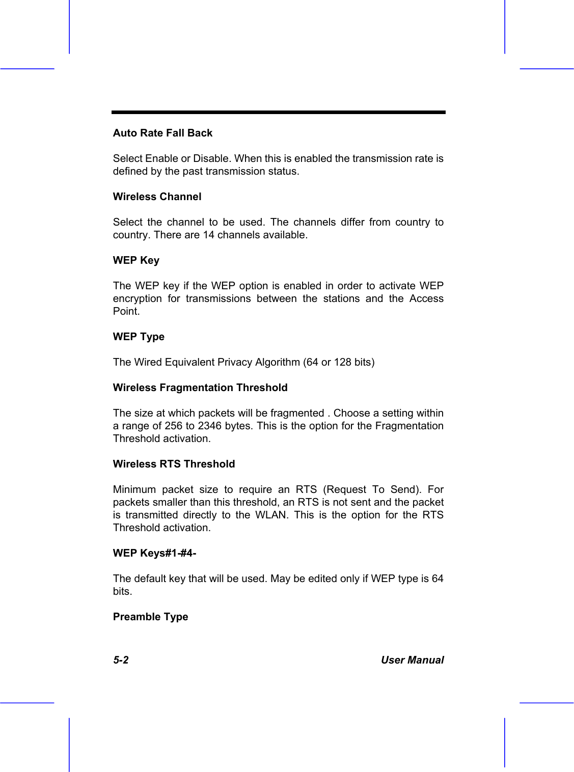  5-2 User Manual Auto Rate Fall Back Select Enable or Disable. When this is enabled the transmission rate is defined by the past transmission status. Wireless Channel Select the channel to be used. The channels differ from country to country. There are 14 channels available. WEP Key The WEP key if the WEP option is enabled in order to activate WEP encryption for transmissions between the stations and the Access Point. WEP Type The Wired Equivalent Privacy Algorithm (64 or 128 bits) Wireless Fragmentation Threshold The size at which packets will be fragmented . Choose a setting within a range of 256 to 2346 bytes. This is the option for the Fragmentation Threshold activation. Wireless RTS Threshold Minimum packet size to require an RTS (Request To Send). For packets smaller than this threshold, an RTS is not sent and the packet is transmitted directly to the WLAN. This is the option for the RTS Threshold activation. WEP Keys#1-#4- The default key that will be used. May be edited only if WEP type is 64 bits. Preamble Type 