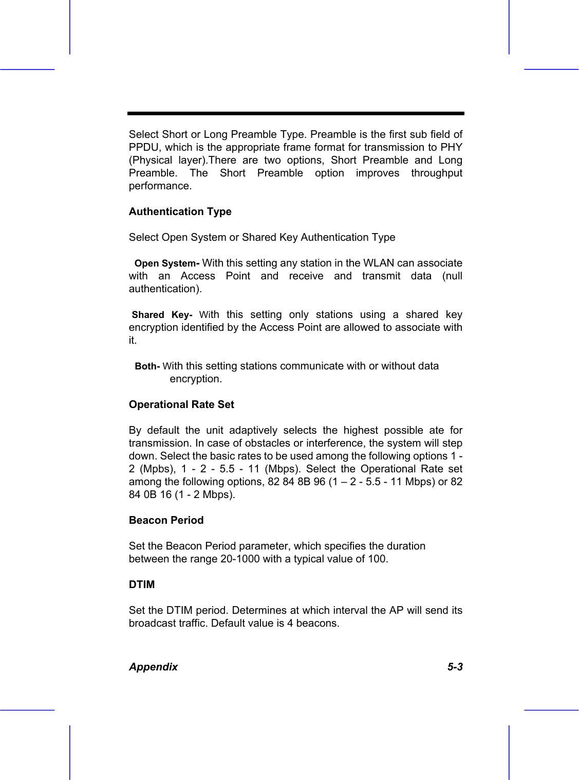  Appendix   5-3 Select Short or Long Preamble Type. Preamble is the first sub field of PPDU, which is the appropriate frame format for transmission to PHY (Physical layer).There are two options, Short Preamble and Long Preamble. The Short Preamble option improves throughput performance. Authentication Type Select Open System or Shared Key Authentication Type   Open System- With this setting any station in the WLAN can associate with an Access Point and receive and transmit data (null authentication).  Shared Key- With this setting only stations using a shared key encryption identified by the Access Point are allowed to associate with it.   Both- With this setting stations communicate with or without data encryption. Operational Rate Set By default the unit adaptively selects the highest possible ate for transmission. In case of obstacles or interference, the system will step down. Select the basic rates to be used among the following options 1 - 2 (Mpbs), 1 - 2 - 5.5 - 11 (Mbps). Select the Operational Rate set among the following options, 82 84 8B 96 (1 &ndash; 2 - 5.5 - 11 Mbps) or 82 84 0B 16 (1 - 2 Mbps). Beacon Period Set the Beacon Period parameter, which specifies the duration between the range 20-1000 with a typical value of 100. DTIM Set the DTIM period. Determines at which interval the AP will send its broadcast traffic. Default value is 4 beacons. 