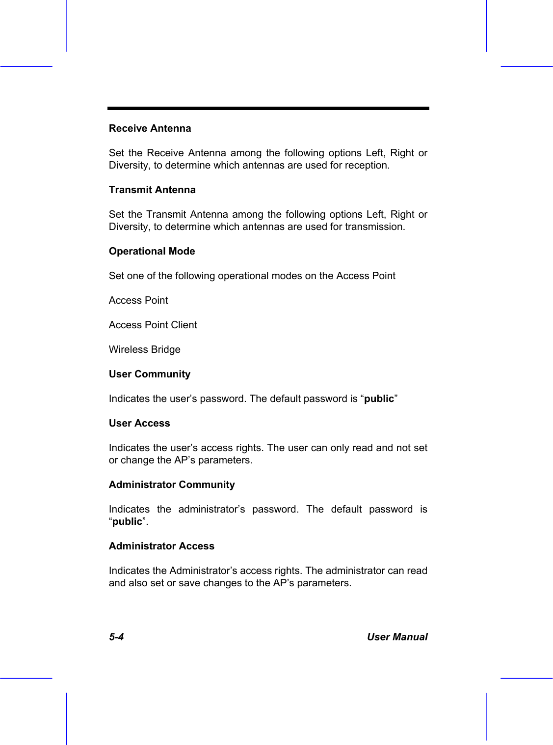  5-4 User Manual Receive Antenna Set the Receive Antenna among the following options Left, Right or Diversity, to determine which antennas are used for reception. Transmit Antenna Set the Transmit Antenna among the following options Left, Right or Diversity, to determine which antennas are used for transmission. Operational Mode Set one of the following operational modes on the Access Point Access Point Access Point Client Wireless Bridge User Community Indicates the user&rsquo;s password. The default password is &ldquo;public&rdquo; User Access Indicates the user&rsquo;s access rights. The user can only read and not set or change the AP&rsquo;s parameters. Administrator Community Indicates the administrator&rsquo;s password. The default password is &ldquo;public&rdquo;. Administrator Access Indicates the Administrator&rsquo;s access rights. The administrator can read and also set or save changes to the AP&rsquo;s parameters. 
