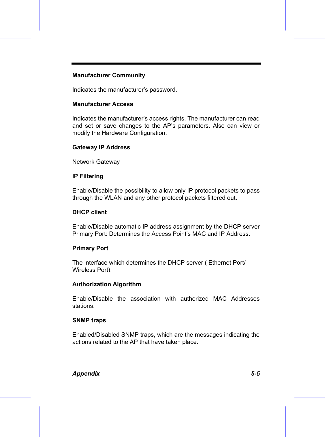 Appendix   5-5 Manufacturer Community Indicates the manufacturer&rsquo;s password. Manufacturer Access Indicates the manufacturer&rsquo;s access rights. The manufacturer can read and set or save changes to the AP&rsquo;s parameters. Also can view or modify the Hardware Configuration. Gateway IP Address Network Gateway IP Filtering Enable/Disable the possibility to allow only IP protocol packets to pass through the WLAN and any other protocol packets filtered out. DHCP client Enable/Disable automatic IP address assignment by the DHCP server Primary Port: Determines the Access Point&rsquo;s MAC and IP Address. Primary Port The interface which determines the DHCP server ( Ethernet Port/ Wireless Port). Authorization Algorithm Enable/Disable the association with authorized MAC Addresses stations. SNMP traps Enabled/Disabled SNMP traps, which are the messages indicating the actions related to the AP that have taken place. 