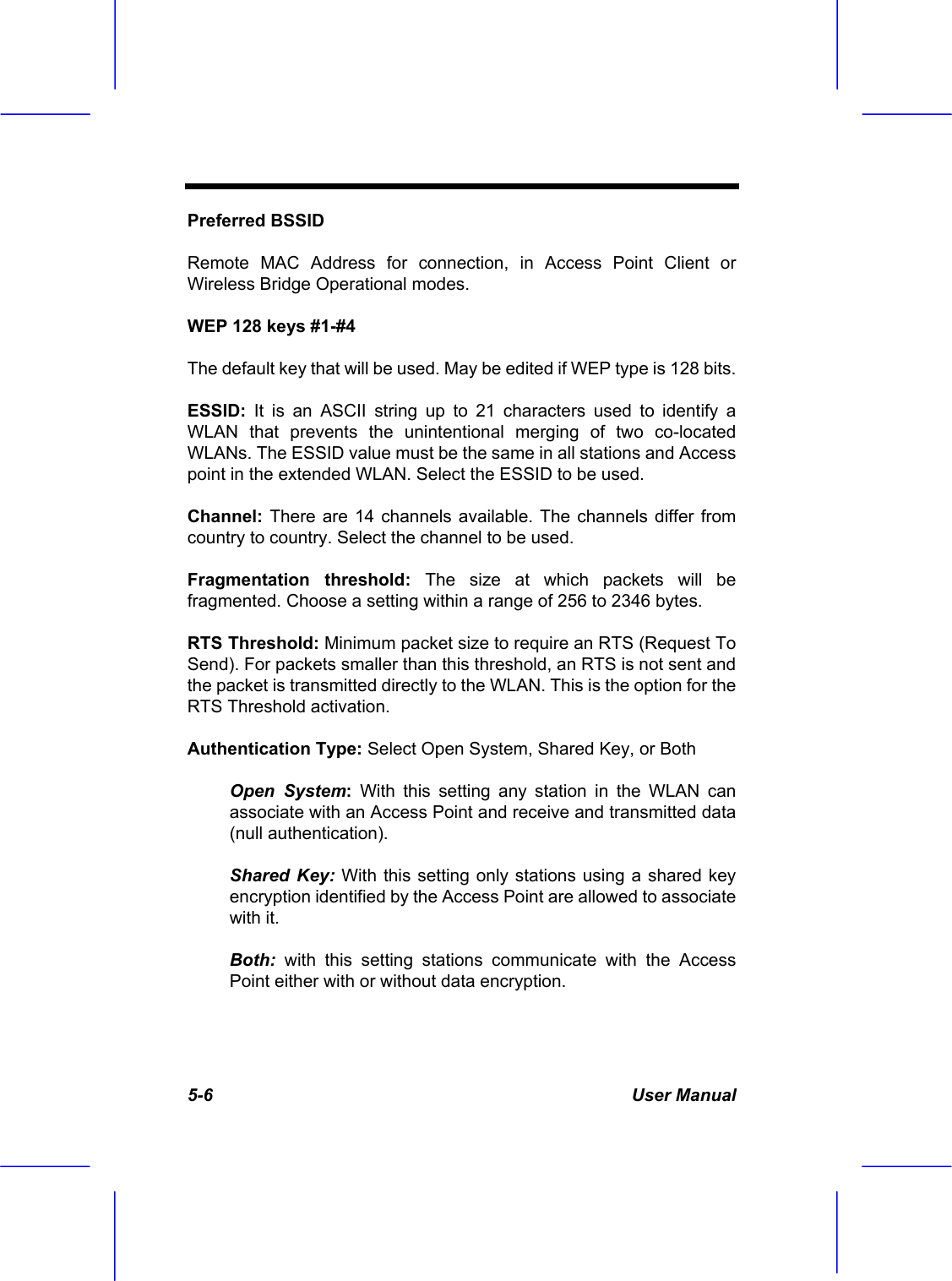  5-6 User Manual Preferred BSSID Remote MAC Address for connection, in Access Point Client or Wireless Bridge Operational modes. WEP 128 keys #1-#4 The default key that will be used. May be edited if WEP type is 128 bits. ESSID: It is an ASCII string up to 21 characters used to identify a WLAN that prevents the unintentional merging of two co-located WLANs. The ESSID value must be the same in all stations and Access point in the extended WLAN. Select the ESSID to be used. Channel: There are 14 channels available. The channels differ from country to country. Select the channel to be used. Fragmentation threshold: The size at which packets will be fragmented. Choose a setting within a range of 256 to 2346 bytes. RTS Threshold: Minimum packet size to require an RTS (Request To Send). For packets smaller than this threshold, an RTS is not sent and the packet is transmitted directly to the WLAN. This is the option for the RTS Threshold activation. Authentication Type: Select Open System, Shared Key, or Both Open System: With this setting any station in the WLAN can associate with an Access Point and receive and transmitted data (null authentication). Shared Key: With this setting only stations using a shared key encryption identified by the Access Point are allowed to associate with it. Both: with this setting stations communicate with the Access Point either with or without data encryption. 