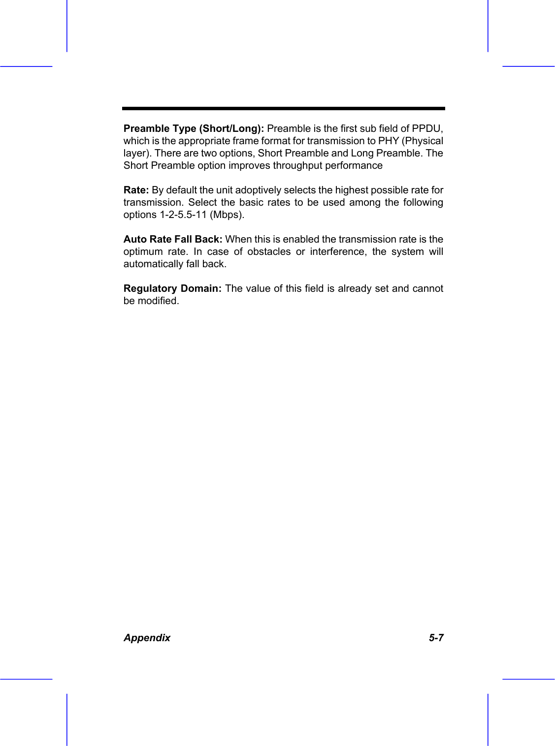  Appendix   5-7 Preamble Type (Short/Long): Preamble is the first sub field of PPDU, which is the appropriate frame format for transmission to PHY (Physical layer). There are two options, Short Preamble and Long Preamble. The Short Preamble option improves throughput performance Rate: By default the unit adoptively selects the highest possible rate for transmission. Select the basic rates to be used among the following options 1-2-5.5-11 (Mbps). Auto Rate Fall Back: When this is enabled the transmission rate is the optimum rate. In case of obstacles or interference, the system will automatically fall back. Regulatory Domain: The value of this field is already set and cannot be modified.  