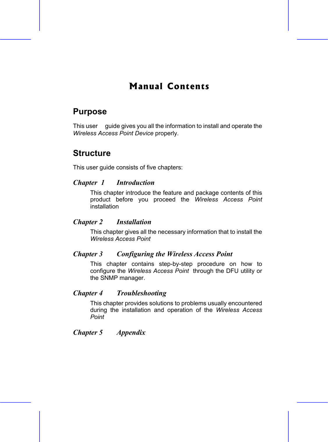   Manual Contents Purpose This user  guide gives you all the information to install and operate the Wireless Access Point Device properly. Structure This user guide consists of five chapters: Chapter  1  Introduction  This chapter introduce the feature and package contents of this product before you proceed the Wireless Access Point installation    Chapter 2  Installation   This chapter gives all the necessary information that to install the Wireless Access Point   Chapter 3  Configuring the Wireless Access Point   This chapter contains step-by-step procedure on how to  configure the Wireless Access Point  through the DFU utility or the SNMP manager. Chapter 4  Troubleshooting  This chapter provides solutions to problems usually encountered during the installation and operation of the Wireless Access Point  Chapter 5  Appendix  