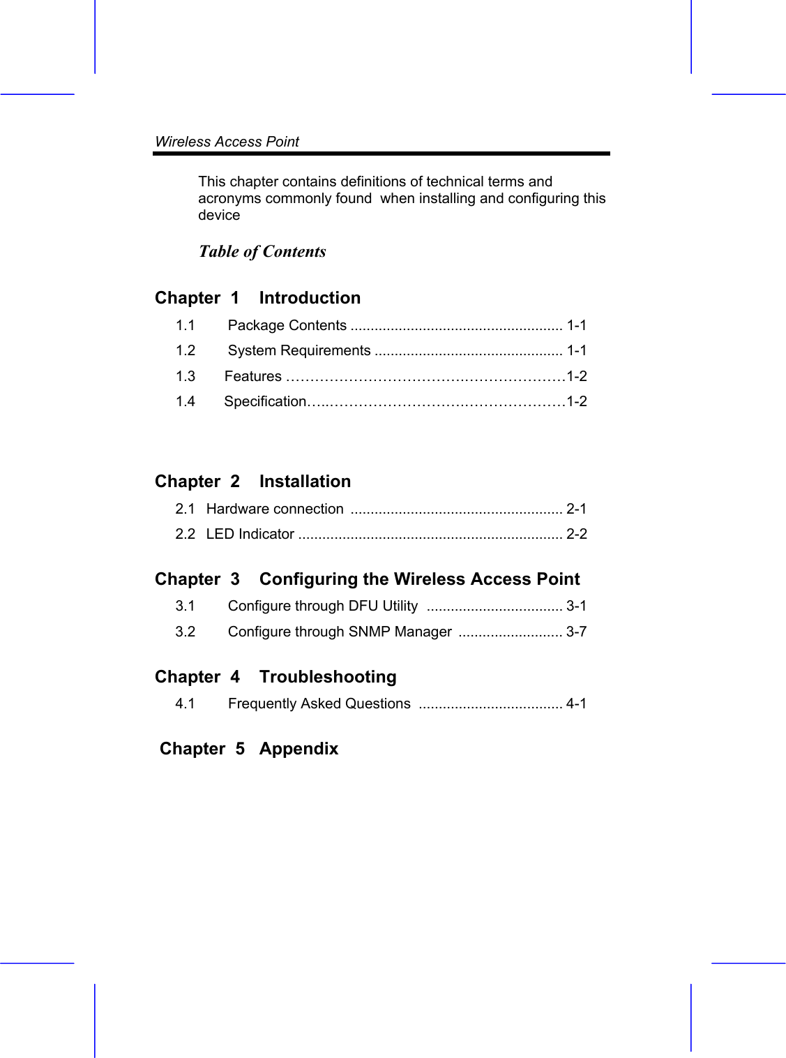 Wireless Access Point    This chapter contains definitions of technical terms and acronyms commonly found  when installing and configuring this device Table of Contents Chapter  1  Introduction  1.1   Package Contents ..................................................... 1-1 1.2   System Requirements ............................................... 1-1 1.3        Features &hellip;&hellip;&hellip;&hellip;&hellip;&hellip;&hellip;&hellip;&hellip;&hellip;&hellip;&hellip;.&hellip;&hellip;&hellip;&hellip;&hellip;&hellip;&hellip;1-2 1.4        Specification&hellip;..&hellip;&hellip;&hellip;&hellip;&hellip;&hellip;&hellip;&hellip;&hellip;.&hellip;&hellip;&hellip;&hellip;&hellip;&hellip;&hellip;1-2  Chapter  2  Installation  2.1   Hardware connection  ..................................................... 2-1 2.2   LED Indicator .................................................................. 2-2 Chapter  3  Configuring the Wireless Access Point  3.1   Configure through DFU Utility  .................................. 3-1 3.2   Configure through SNMP Manager .......................... 3-7 Chapter  4  Troubleshooting  4.1   Frequently Asked Questions .................................... 4-1  Chapter  5  Appendix  