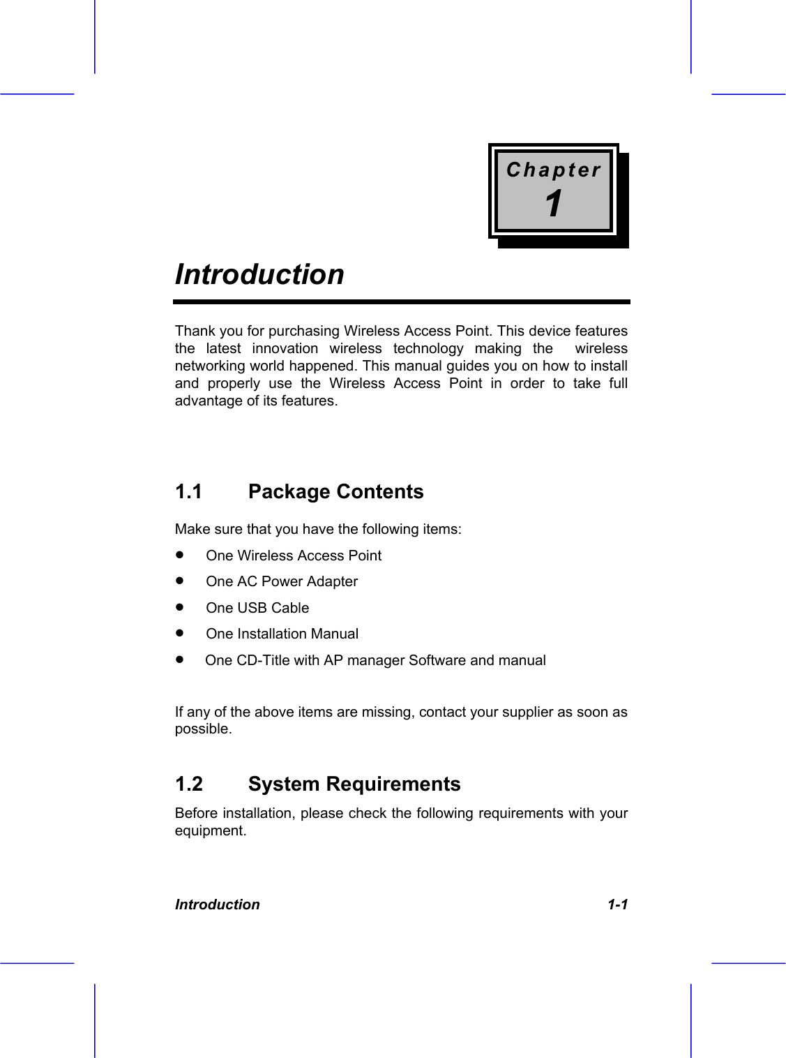 Chapter 1 Introduction  Introduction   1-1 Thank you for purchasing Wireless Access Point. This device features the latest innovation wireless technology making the  wireless networking world happened. This manual guides you on how to install and properly use the Wireless Access Point in order to take full advantage of its features.     1.1 Package Contents Make sure that you have the following items: &bull;  One Wireless Access Point  &bull;  One AC Power Adapter  &bull;  One USB Cable  &bull;  One Installation Manual  &bull;   One CD-Title with AP manager Software and manual  If any of the above items are missing, contact your supplier as soon as possible. 1.2 System Requirements Before installation, please check the following requirements with your equipment. 