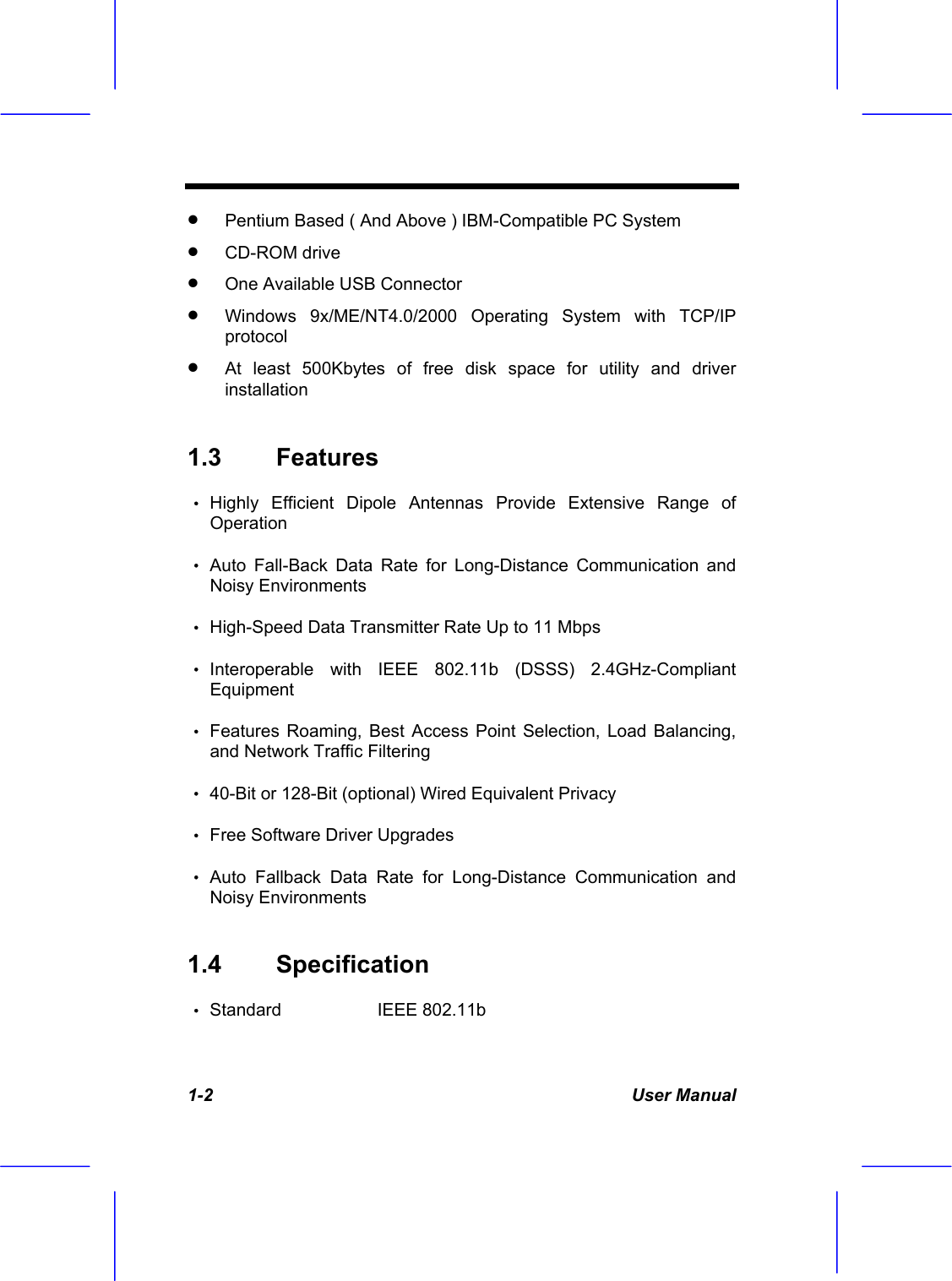  1-2 User Manual &bull;  Pentium Based ( And Above ) IBM-Compatible PC System &bull;  CD-ROM drive &bull;  One Available USB Connector &bull;  Windows 9x/ME/NT4.0/2000 Operating System with TCP/IP protocol  &bull;  At least 500Kbytes of free disk space for utility and driver installation 1.3 Features  &bull; Highly Efficient Dipole Antennas Provide Extensive Range of Operation  &bull; Auto Fall-Back Data Rate for Long-Distance Communication and Noisy Environments &bull; High-Speed Data Transmitter Rate Up to 11 Mbps &bull; Interoperable with IEEE 802.11b (DSSS) 2.4GHz-Compliant Equipment &bull; Features Roaming, Best Access Point Selection, Load Balancing, and Network Traffic Filtering &bull; 40-Bit or 128-Bit (optional) Wired Equivalent Privacy &bull; Free Software Driver Upgrades   &bull; Auto Fallback Data Rate for Long-Distance Communication and Noisy Environments 1.4 Specification  &bull; Standard   IEEE 802.11b  