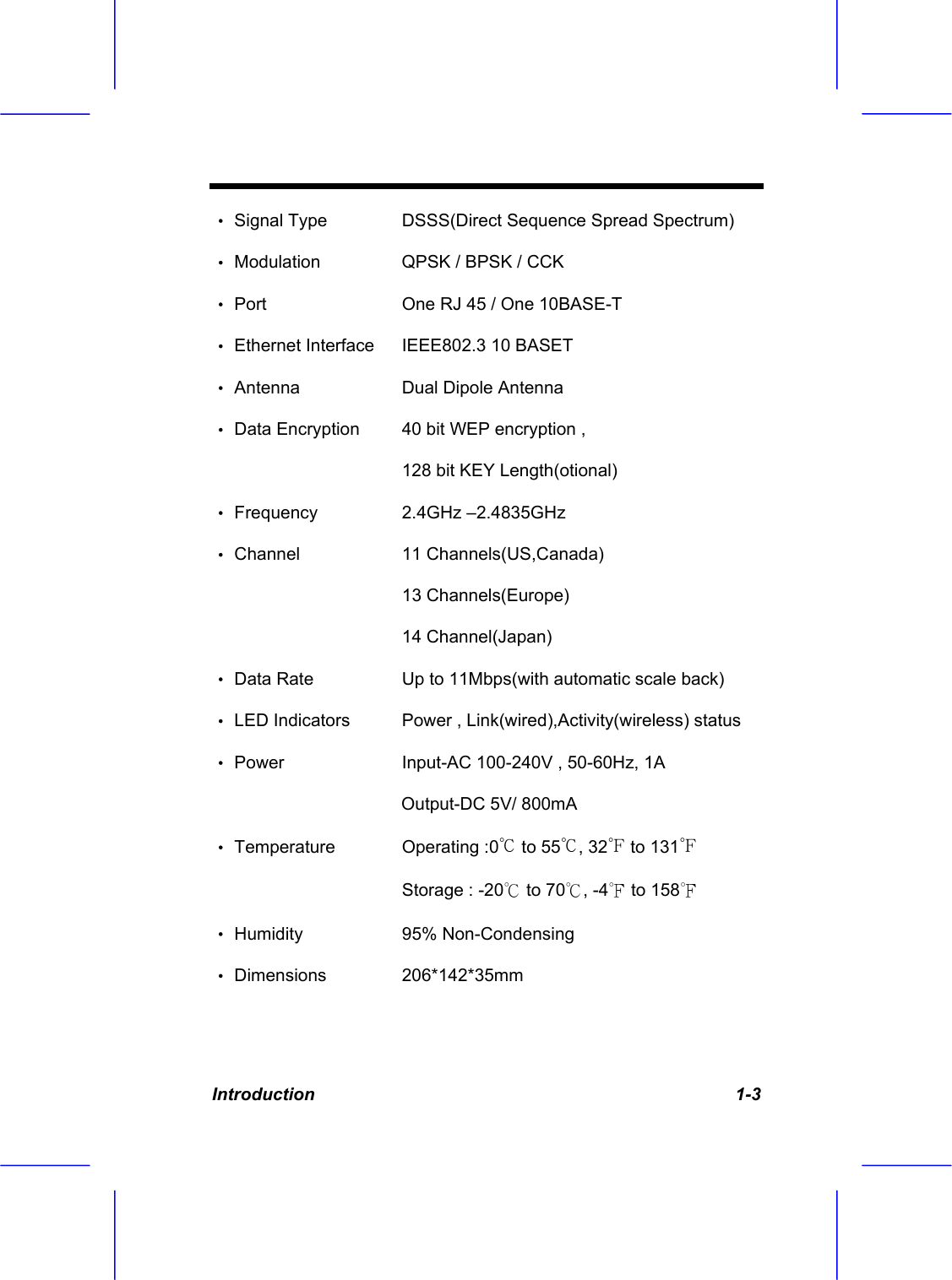  Introduction   1-3 &bull; Signal Type   DSSS(Direct Sequence Spread Spectrum)  &bull; Modulation    QPSK / BPSK / CCK  &bull; Port      One RJ 45 / One 10BASE-T  &bull; Ethernet Interface   IEEE802.3 10 BASET &bull; Antenna    Dual Dipole Antenna &bull; Data Encryption   40 bit WEP encryption ,     128 bit KEY Length(otional) &bull; Frequency   2.4GHz &ndash;2.4835GHz  &bull; Channel     11 Channels(US,Canada)                  13 Channels(Europe)    14 Channel(Japan) &bull; Data Rate     Up to 11Mbps(with automatic scale back) &bull; LED Indicators  Power , Link(wired),Activity(wireless) status &bull; Power     Input-AC 100-240V , 50-60Hz, 1A                                         Output-DC 5V/ 800mA  &bull; Temperature   Operating :0℃ to 55℃, 32℉ to 131℉ Storage : -20℃ to 70℃, -4℉ to 158℉ &bull; Humidity   95% Non-Condensing &bull; Dimensions   206*142*35mm  