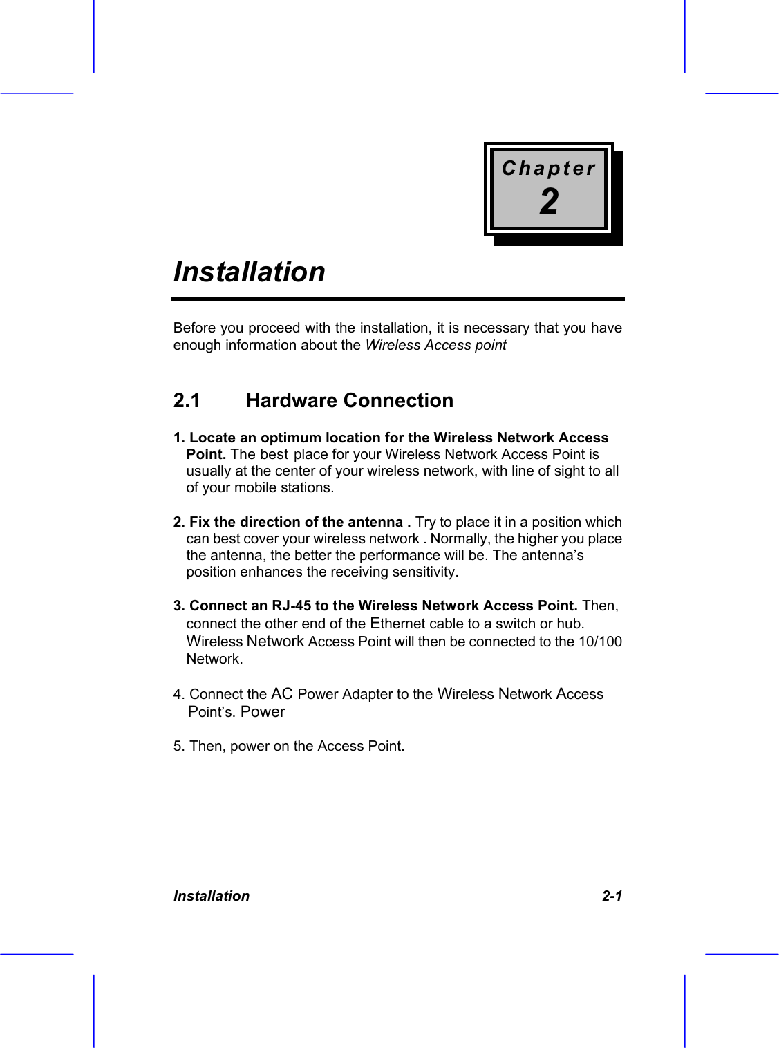 Chapter 2 Installation  Installation    2-1 Before you proceed with the installation, it is necessary that you have enough information about the Wireless Access point  2.1  Hardware Connection  1. Locate an optimum location for the Wireless Network Access Point. The best place for your Wireless Network Access Point is usually at the center of your wireless network, with line of sight to all of your mobile stations. 2. Fix the direction of the antenna . Try to place it in a position which can best cover your wireless network . Normally, the higher you place the antenna, the better the performance will be. The antenna&rsquo;s position enhances the receiving sensitivity. 3. Connect an RJ-45 to the Wireless Network Access Point. Then, connect the other end of the Ethernet cable to a switch or hub.  Wireless Network Access Point will then be connected to the 10/100 Network. 4. Connect the AC Power Adapter to the Wireless Network Access Point&rsquo;s. Power 5. Then, power on the Access Point.  