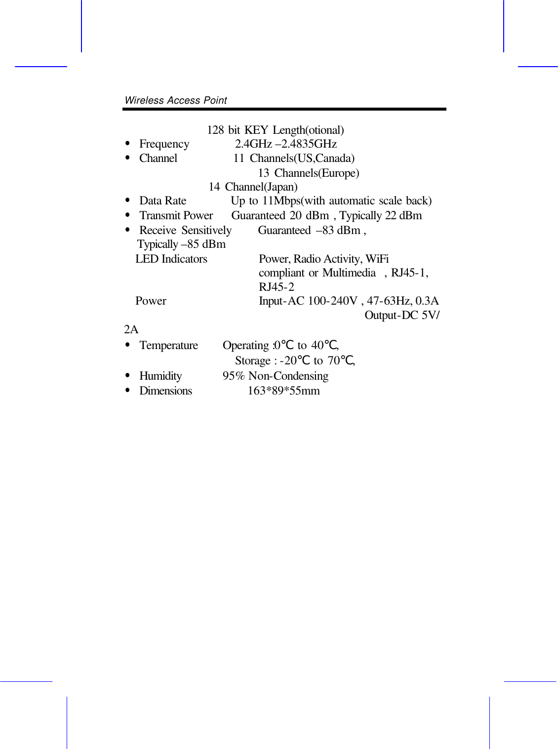 Wireless Access Point            128 bit KEY Length(otional) &bull; Frequency    2.4GHz &ndash;2.4835GHz   &bull; Channel        11 Channels(US,Canada)                 13 Channels(Europe)      14 Channel(Japan) &bull; Data Rate       Up to 11Mbps(with automatic scale back) &bull; Transmit Power   Guaranteed 20 dBm , Typically 22 dBm &bull; Receive Sensitively     Guaranteed &ndash;83 dBm , Typically &ndash;85 dBm LED Indicators Power, Radio Activity, WiFi compliant or Multimedia  , RJ45-1, RJ45-2 Power   Input-AC 100-240V , 47-63Hz, 0.3A                                          Output-DC 5V/ 2A   &bull; Temperature   Operating :0℃ to 40℃,   Storage : -20℃ to 70℃,   &bull; Humidity    95% Non-Condensing &bull; Dimensions    163*89*55mm                