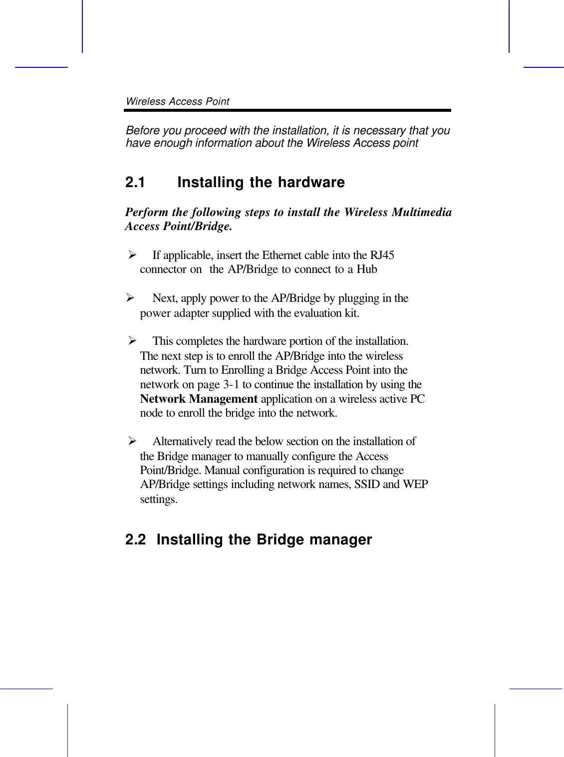 Wireless Access Point       Before you proceed with the installation, it is necessary that you have enough information about the Wireless Access point   2.1 Installing the hardware    Perform the following steps to install the Wireless Multimedia  Access Point/Bridge.  &Oslash; If applicable, insert the Ethernet cable into the RJ45 connector on  the AP/Bridge to connect to a Hub  &Oslash; Next, apply power to the AP/Bridge by plugging in the power adapter supplied with the evaluation kit.  &Oslash; This completes the hardware portion of the installation. The next step is to enroll the AP/Bridge into the wireless network. Turn to Enrolling a Bridge Access Point into the network on page 3-1 to continue the installation by using the Network Management application on a wireless active PC node to enroll the bridge into the network.  &Oslash; Alternatively read the below section on the installation of the Bridge manager to manually configure the Access Point/Bridge. Manual configuration is required to change AP/Bridge settings including network names, SSID and WEP settings. 2.2  Installing the Bridge manager    