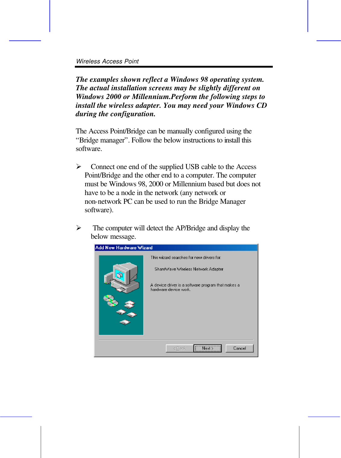 Wireless Access Point       The examples shown reflect a Windows 98 operating system. The actual installation screens may be slightly different on Windows 2000 or Millennium.Perform the following steps to install the wireless adapter. You may need your Windows CD during the configuration.  The Access Point/Bridge can be manually configured using the &ldquo;Bridge manager&rdquo;. Follow the below instructions to install this software.  &Oslash; Connect one end of the supplied USB cable to the Access Point/Bridge and the other end to a computer. The computer must be Windows 98, 2000 or Millennium based but does not have to be a node in the network (any network or non-network PC can be used to run the Bridge Manager software).  &Oslash;  The computer will detect the AP/Bridge and display the below message.  
