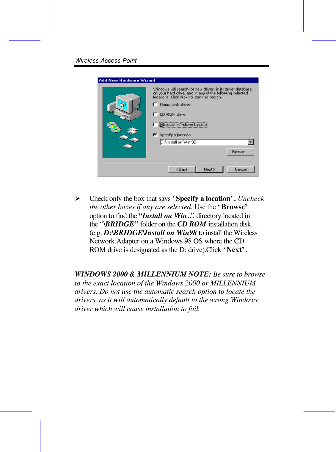 Wireless Access Point         &Oslash; Check only the box that says &lsquo;Specify a location&rsquo;. Uncheck the other boxes if any are selected. Use the &lsquo;Browse&rsquo; option to find the &ldquo;Install on Win&hellip;&rdquo; directory located in the &ldquo;\BRIDGE&rdquo; folder on the CD ROM installation disk (e.g. D:\BRIDGE\Install on Win98 to install the Wireless Network Adapter on a Windows 98 OS where the CD ROM drive is designated as the D: drive).Click &lsquo;Next&rsquo;.  WINDOWS 2000 &amp; MILLENNIUM NOTE: Be sure to browse to the exact location of the Windows 2000 or MILLENNIUM drivers. Do not use the automatic search option to locate the drivers, as it will automatically default to the wrong Windows driver which will cause installation to fail. 