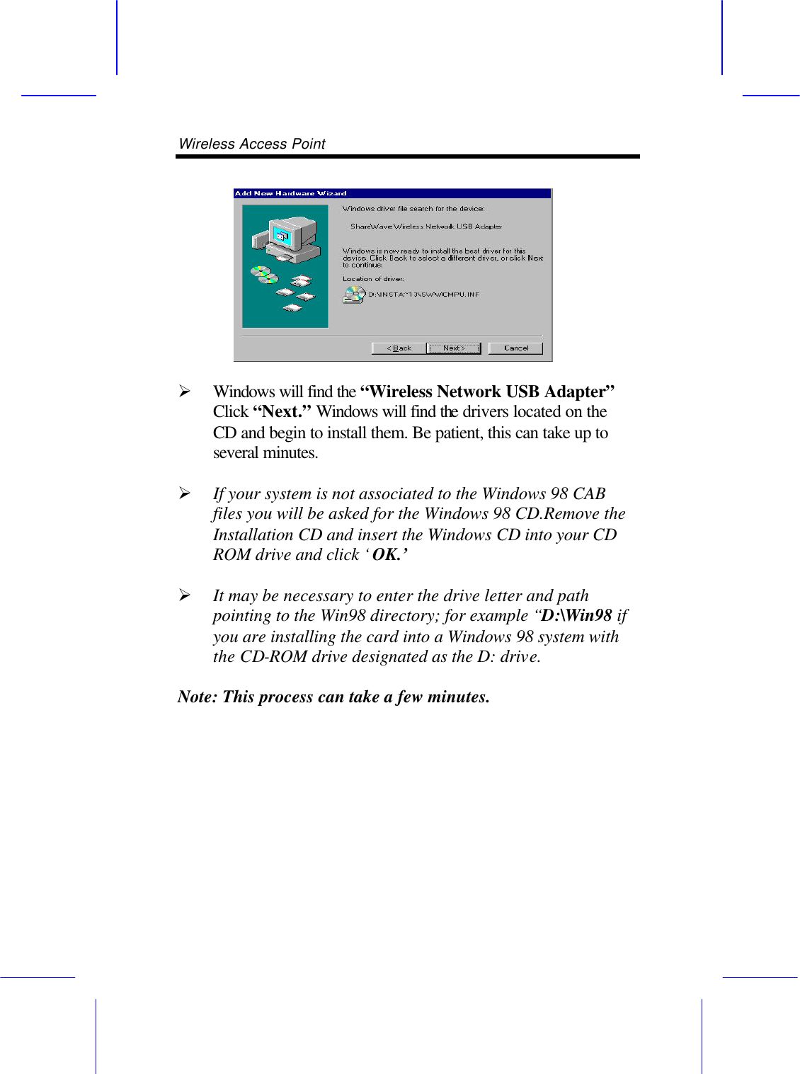 Wireless Access Point        &Oslash; Windows will find the &ldquo;Wireless Network USB Adapter&rdquo; Click &ldquo;Next.&rdquo; Windows will find the drivers located on the CD and begin to install them. Be patient, this can take up to several minutes.  &Oslash; If your system is not associated to the Windows 98 CAB files you will be asked for the Windows 98 CD.Remove the Installation CD and insert the Windows CD into your CD ROM drive and click &lsquo;OK.&rsquo;  &Oslash; It may be necessary to enter the drive letter and path pointing to the Win98 directory; for example &ldquo;D:\Win98 if you are installing the card into a Windows 98 system with the CD-ROM drive designated as the D: drive.  Note: This process can take a few minutes. 