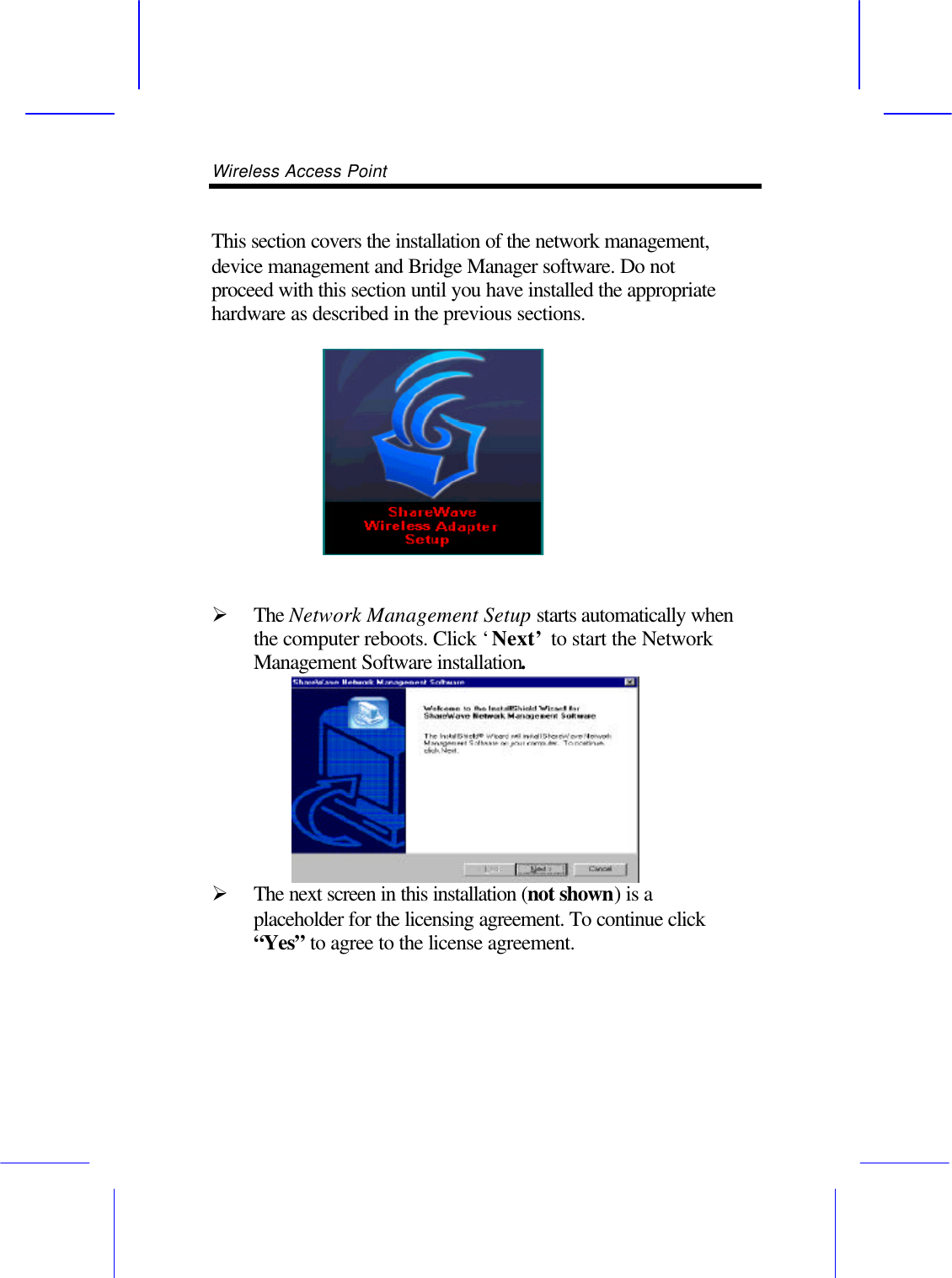 Wireless Access Point        This section covers the installation of the network management, device management and Bridge Manager software. Do not proceed with this section until you have installed the appropriate hardware as described in the previous sections.   &Oslash; The Network Management Setup starts automatically when the computer reboots. Click &lsquo;Next&rsquo; to start the Network Management Software installation. &Oslash; The next screen in this installation (not shown) is a placeholder for the licensing agreement. To continue click &ldquo;Yes&rdquo; to agree to the license agreement. 