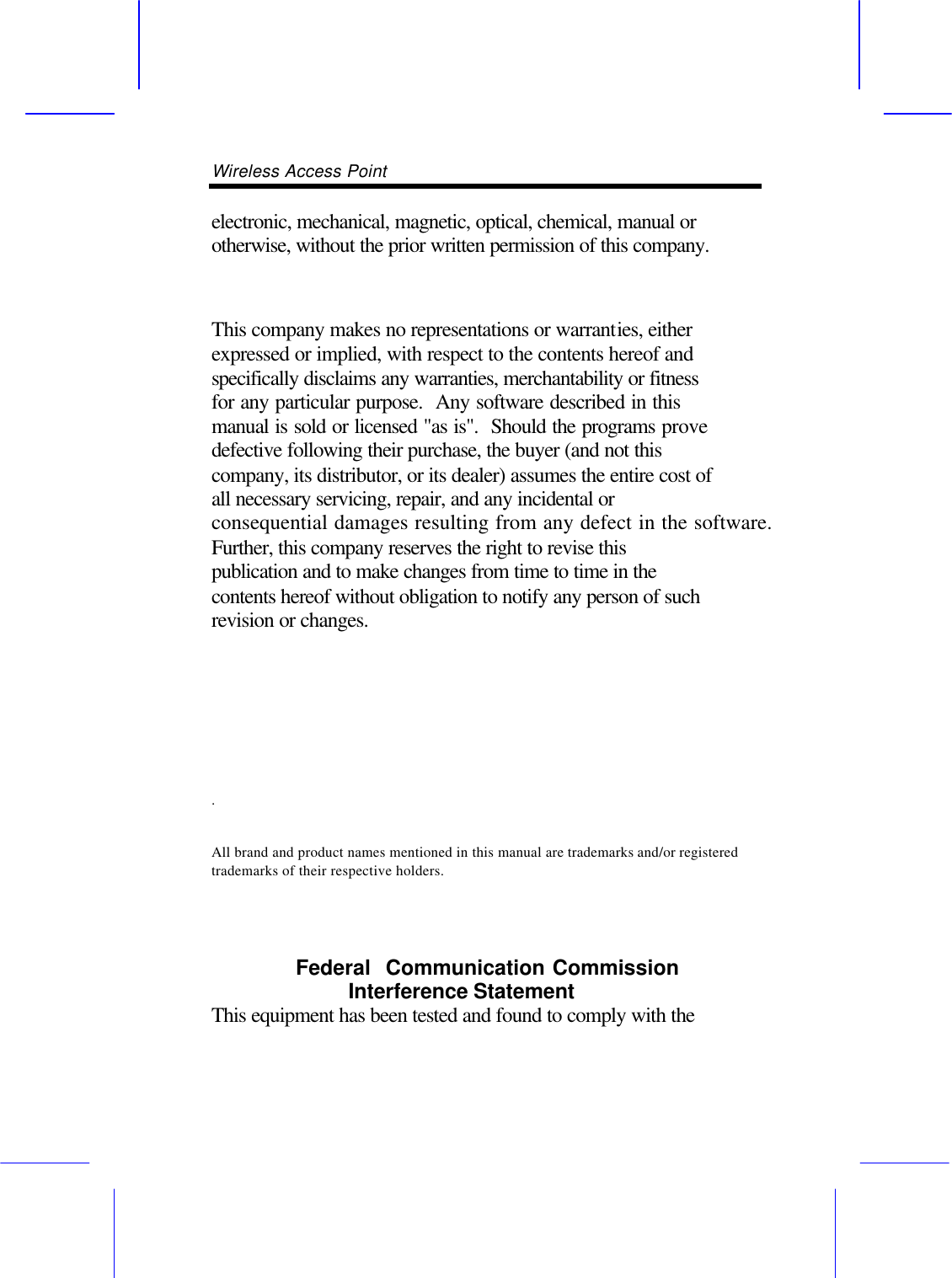 Wireless Access Point       electronic, mechanical, magnetic, optical, chemical, manual or otherwise, without the prior written permission of this company.  This company makes no representations or warranties, either expressed or implied, with respect to the contents hereof and specifically disclaims any warranties, merchantability or fitness for any particular purpose.  Any software described in this manual is sold or licensed "as is".  Should the programs prove defective following their purchase, the buyer (and not this company, its distributor, or its dealer) assumes the entire cost of all necessary servicing, repair, and any incidental or consequential damages resulting from any defect in the software.  Further, this company reserves the right to revise this publication and to make changes from time to time in the contents hereof without obligation to notify any person of such revision or changes. .   All brand and product names mentioned in this manual are trademarks and/or registered trademarks of their respective holders.   Federal  Communication Commission Interference Statement   This equipment has been tested and found to comply with the 