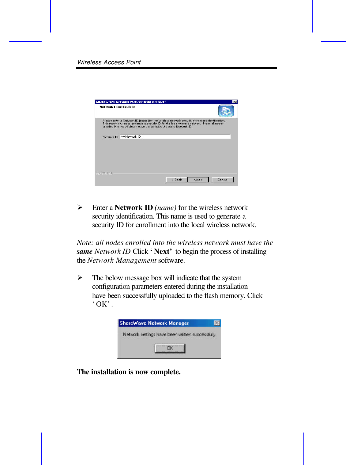 Wireless Access Point           &Oslash; Enter a Network ID (name) for the wireless network security identification. This name is used to generate a security ID for enrollment into the local wireless network.  Note: all nodes enrolled into the wireless network must have the same Network ID Click &lsquo;Next&rsquo; to begin the process of installing the Network Management software.  &Oslash; The below message box will indicate that the system configuration parameters entered during the installation have been successfully uploaded to the flash memory. Click &lsquo;OK&rsquo;.   The installation is now complete. 
