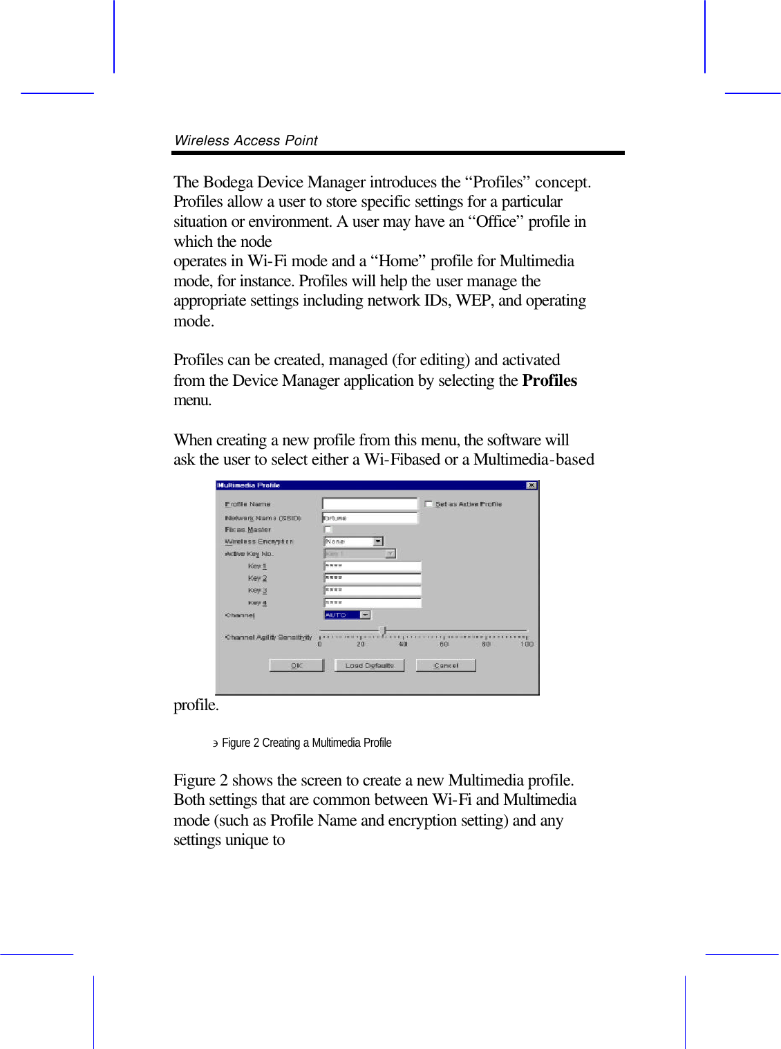 Wireless Access Point       The Bodega Device Manager introduces the &ldquo;Profiles&rdquo; concept. Profiles allow a user to store specific settings for a particular situation or environment. A user may have an &ldquo;Office&rdquo; profile in which the node operates in Wi-Fi mode and a &ldquo;Home&rdquo; profile for Multimedia mode, for instance. Profiles will help the user manage the appropriate settings including network IDs, WEP, and operating mode.  Profiles can be created, managed (for editing) and activated from the Device Manager application by selecting the Profiles menu.  When creating a new profile from this menu, the software will ask the user to select either a Wi-Fibased or a Multimedia-based profile.  &ni; Figure 2 Creating a Multimedia Profile  Figure 2 shows the screen to create a new Multimedia profile. Both settings that are common between Wi-Fi and Multimedia mode (such as Profile Name and encryption setting) and any settings unique to 