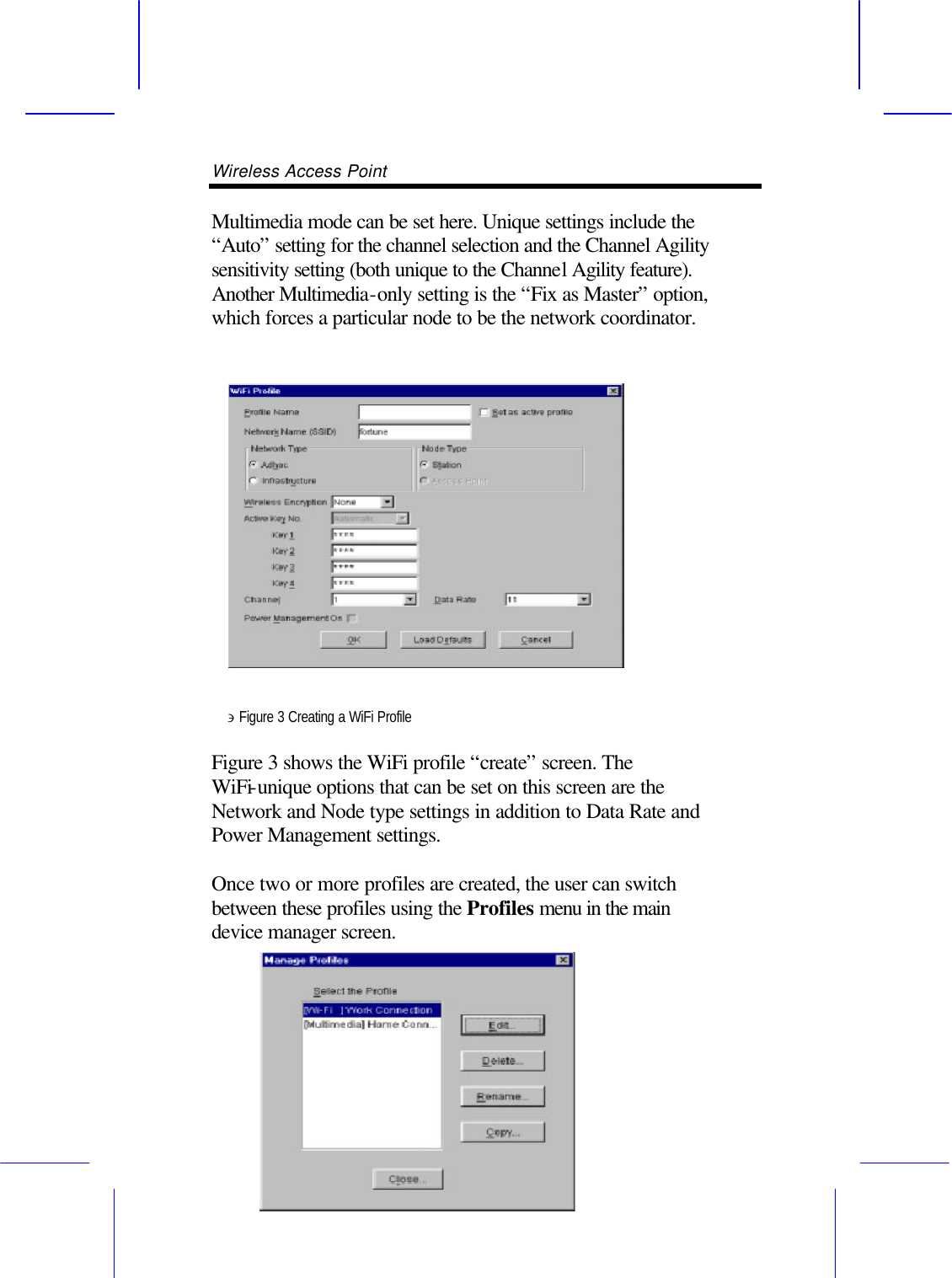 Wireless Access Point       Multimedia mode can be set here. Unique settings include the &ldquo;Auto&rdquo; setting for the channel selection and the Channel Agility sensitivity setting (both unique to the Channel Agility feature). Another Multimedia-only setting is the &ldquo;Fix as Master&rdquo; option, which forces a particular node to be the network coordinator.     &ni; Figure 3 Creating a WiFi Profile  Figure 3 shows the WiFi profile &ldquo;create&rdquo; screen. The WiFi-unique options that can be set on this screen are the Network and Node type settings in addition to Data Rate and Power Management settings.  Once two or more profiles are created, the user can switch between these profiles using the Profiles menu in the main device manager screen. 