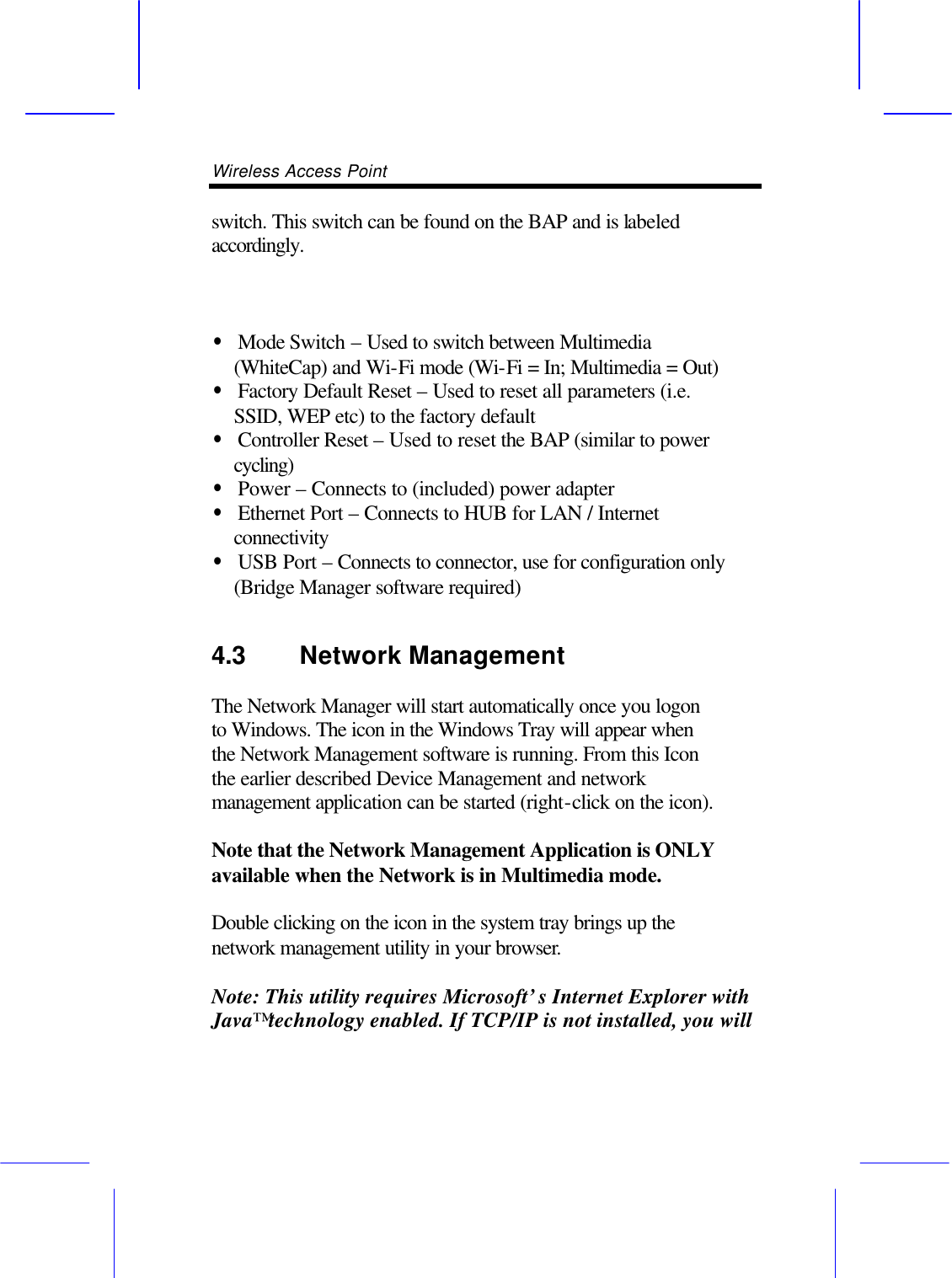 Wireless Access Point       switch. This switch can be found on the BAP and is labeled accordingly.    &bull; Mode Switch &ndash; Used to switch between Multimedia (WhiteCap) and Wi-Fi mode (Wi-Fi = In; Multimedia = Out) &bull; Factory Default Reset &ndash; Used to reset all parameters (i.e. SSID, WEP etc) to the factory default &bull; Controller Reset &ndash; Used to reset the BAP (similar to power cycling) &bull; Power &ndash; Connects to (included) power adapter &bull; Ethernet Port &ndash; Connects to HUB for LAN / Internet connectivity &bull; USB Port &ndash; Connects to connector, use for configuration only (Bridge Manager software required) 4.3 Network Management  The Network Manager will start automatically once you logon to Windows. The icon in the Windows Tray will appear when the Network Management software is running. From this Icon the earlier described Device Management and network management application can be started (right-click on the icon).  Note that the Network Management Application is ONLY available when the Network is in Multimedia mode.  Double clicking on the icon in the system tray brings up the network management utility in your browser.  Note: This utility requires Microsoft&rsquo;s Internet Explorer with Java&trade; technology enabled. If TCP/IP is not installed, you will 