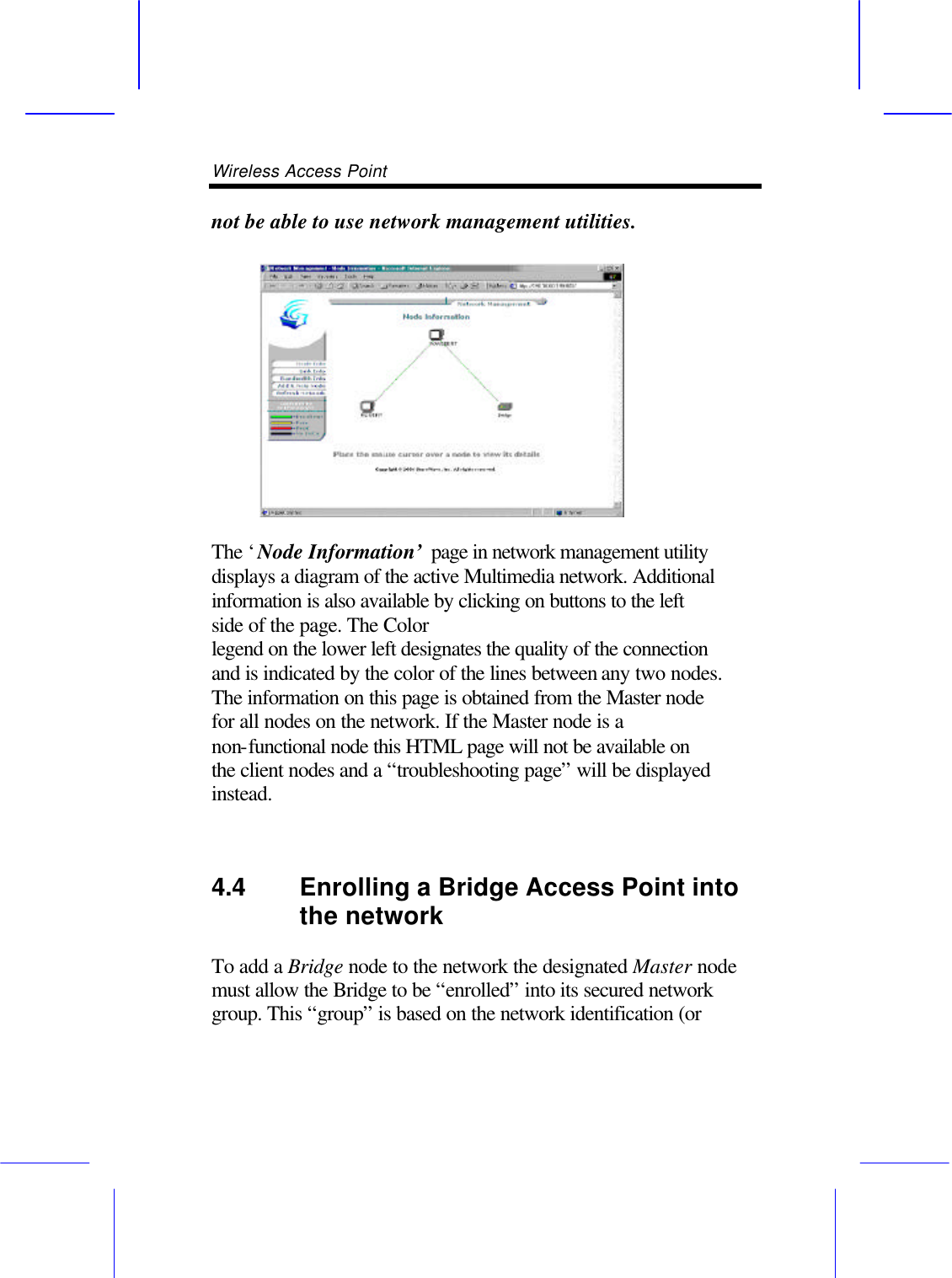 Wireless Access Point       not be able to use network management utilities.   The &lsquo;Node Information&rsquo; page in network management utility displays a diagram of the active Multimedia network. Additional information is also available by clicking on buttons to the left side of the page. The Color legend on the lower left designates the quality of the connection and is indicated by the color of the lines between any two nodes. The information on this page is obtained from the Master node for all nodes on the network. If the Master node is a non-functional node this HTML page will not be available on the client nodes and a &ldquo;troubleshooting page&rdquo; will be displayed instead.  4.4 Enrolling a Bridge Access Point into the network   To add a Bridge node to the network the designated Master node must allow the Bridge to be &ldquo;enrolled&rdquo; into its secured network group. This &ldquo;group&rdquo; is based on the network identification (or 
