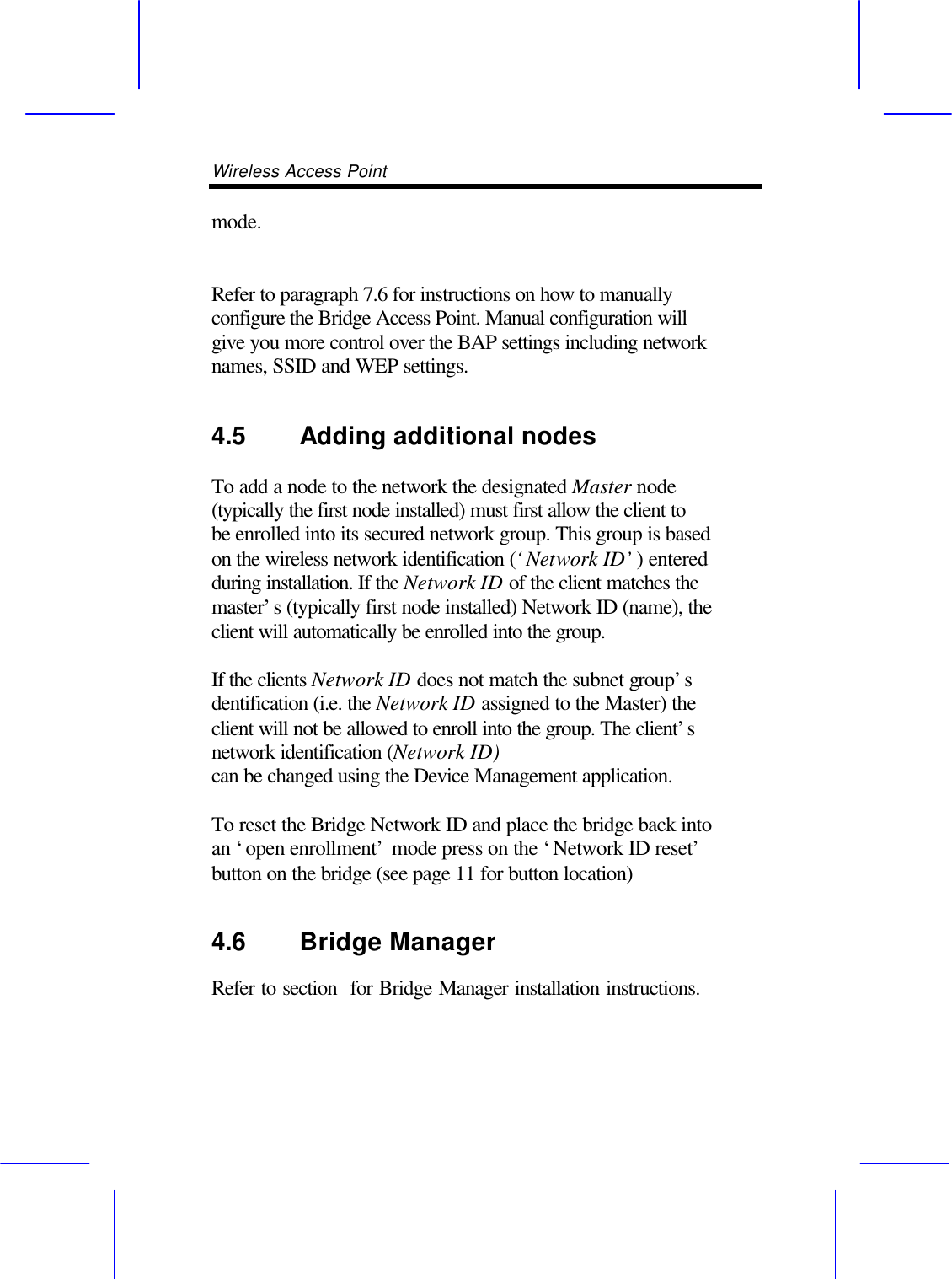 Wireless Access Point       mode.   Refer to paragraph 7.6 for instructions on how to manually configure the Bridge Access Point. Manual configuration will give you more control over the BAP settings including network names, SSID and WEP settings. 4.5 Adding additional nodes   To add a node to the network the designated Master node (typically the first node installed) must first allow the client to be enrolled into its secured network group. This group is based on the wireless network identification (&lsquo;Network ID&rsquo;) entered during installation. If the Network ID of the client matches the master&rsquo;s (typically first node installed) Network ID (name), the client will automatically be enrolled into the group.  If the clients Network ID does not match the subnet group&rsquo;s dentification (i.e. the Network ID assigned to the Master) the client will not be allowed to enroll into the group. The client&rsquo;s network identification (Network ID) can be changed using the Device Management application.  To reset the Bridge Network ID and place the bridge back into an &lsquo;open enrollment&rsquo; mode press on the &lsquo;Network ID reset&rsquo; button on the bridge (see page 11 for button location) 4.6 Bridge Manager   Refer to section  for Bridge Manager installation instructions.  