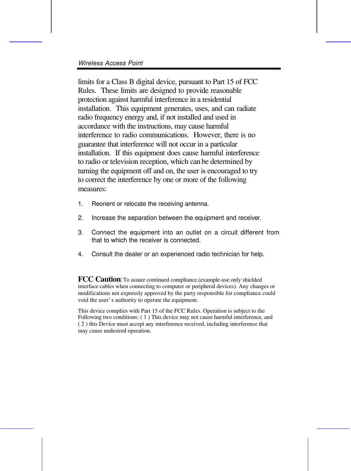 Wireless Access Point       limits for a Class B digital device, pursuant to Part 15 of FCC Rules.  These limits are designed to provide reasonable protection against harmful interference in a residential installation.  This equipment generates, uses, and can radiate radio frequency energy and, if not installed and used in accordance with the instructions, may cause harmful interference to radio communications.  However, there is no guarantee that interference will not occur in a particular installation.  If this equipment does cause harmful interference to radio or television reception, which can be determined by turning the equipment off and on, the user is encouraged to try to correct the interference by one or more of the following measures:   1. Reorient or relocate the receiving antenna. 2. Increase the separation between the equipment and receiver. 3. Connect the equipment into an outlet on a circuit different from that to which the receiver is connected. 4. Consult the dealer or an experienced radio technician for help.  FCC Caution: To assure continued compliance.(example-use only shielded interface cables when connecting to computer or peripheral devices). Any changes or modifications not expressly approved by the party responsible for compliance could void the user&rsquo;s authority to operate the equipment. This device complies with Part 15 of the FCC Rules. Operation is subject to the Following two conditions: ( 1 ) This device may not cause harmful interference, and ( 2 ) this Device must accept any interference received, including interference that may cause undesired operation.     