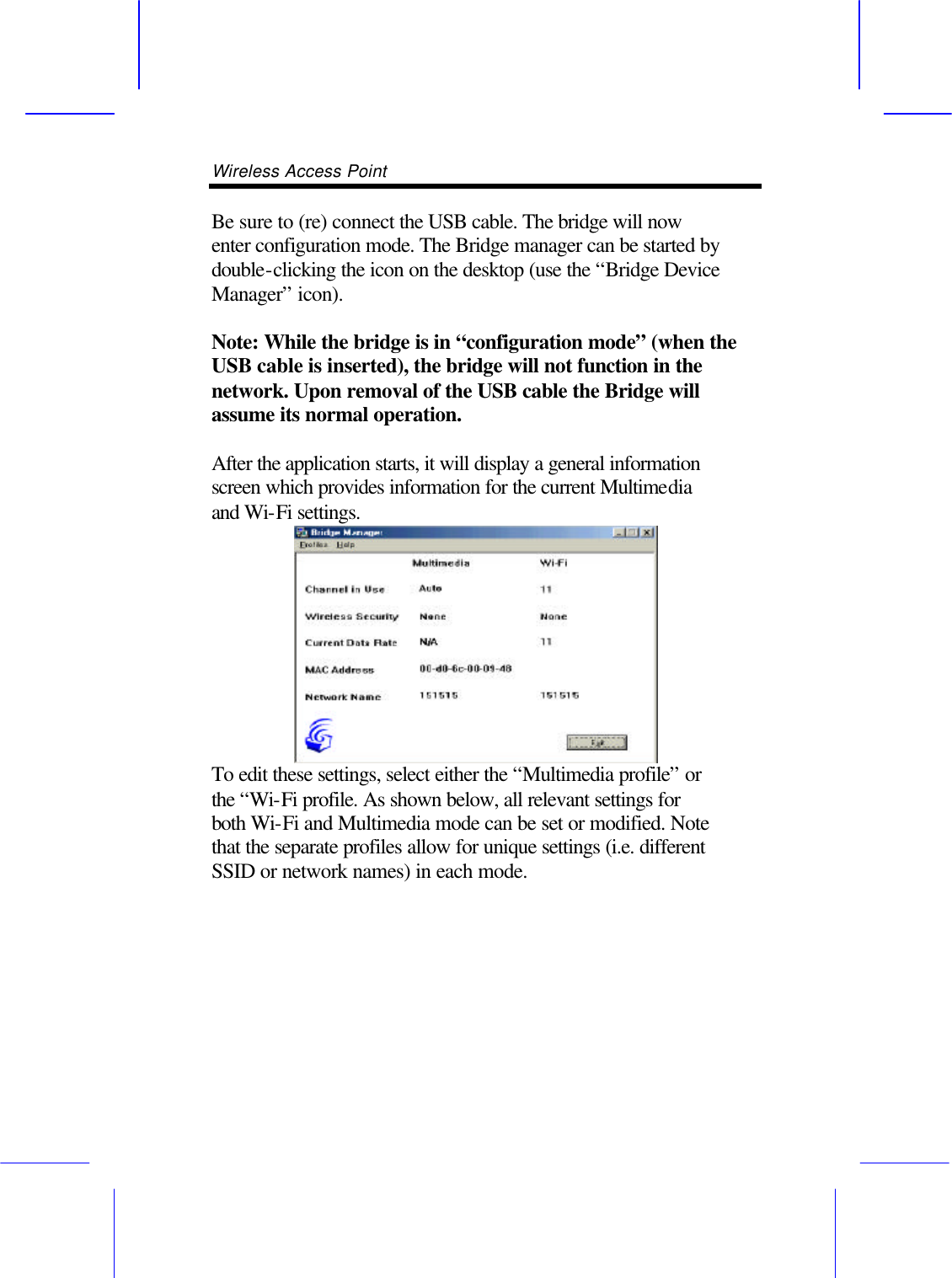 Wireless Access Point       Be sure to (re) connect the USB cable. The bridge will now enter configuration mode. The Bridge manager can be started by double-clicking the icon on the desktop (use the &ldquo;Bridge Device Manager&rdquo; icon).  Note: While the bridge is in &ldquo;configuration mode&rdquo; (when the USB cable is inserted), the bridge will not function in the network. Upon removal of the USB cable the Bridge will assume its normal operation.  After the application starts, it will display a general information screen which provides information for the current Multimedia and Wi-Fi settings. To edit these settings, select either the &ldquo;Multimedia profile&rdquo; or the &ldquo;Wi-Fi profile. As shown below, all relevant settings for both Wi-Fi and Multimedia mode can be set or modified. Note that the separate profiles allow for unique settings (i.e. different SSID or network names) in each mode. 