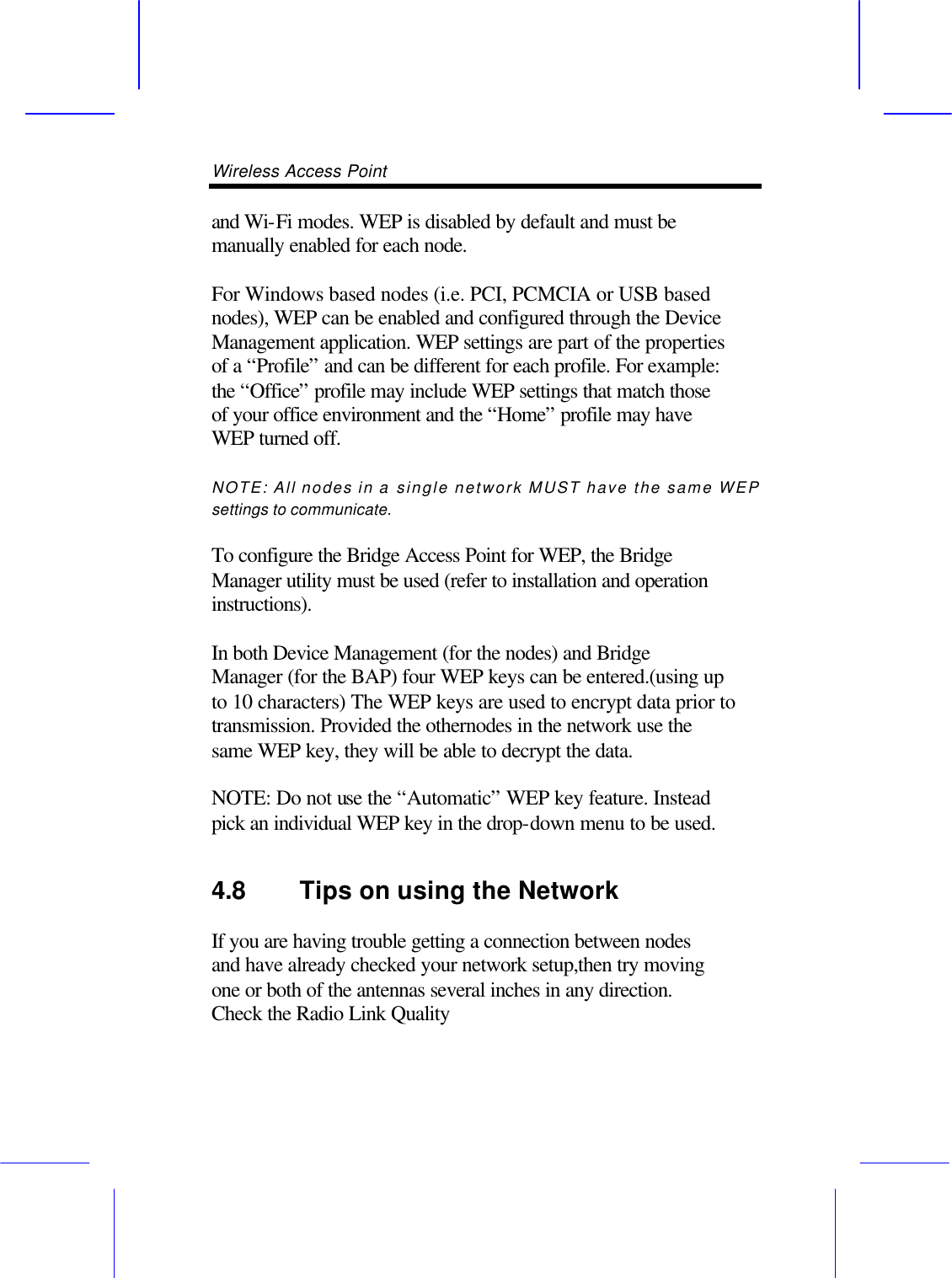 Wireless Access Point       and Wi-Fi modes. WEP is disabled by default and must be manually enabled for each node.  For Windows based nodes (i.e. PCI, PCMCIA or USB based nodes), WEP can be enabled and configured through the Device Management application. WEP settings are part of the properties of a &ldquo;Profile&rdquo; and can be different for each profile. For example: the &ldquo;Office&rdquo; profile may include WEP settings that match those of your office environment and the &ldquo;Home&rdquo; profile may have WEP turned off.  NOTE: All nodes in a single network MUST have the same WEP settings to communicate.  To configure the Bridge Access Point for WEP, the Bridge Manager utility must be used (refer to installation and operation instructions).  In both Device Management (for the nodes) and Bridge Manager (for the BAP) four WEP keys can be entered.(using up to 10 characters) The WEP keys are used to encrypt data prior to transmission. Provided the othernodes in the network use the same WEP key, they will be able to decrypt the data.  NOTE: Do not use the &ldquo;Automatic&rdquo; WEP key feature. Instead pick an individual WEP key in the drop-down menu to be used. 4.8 Tips on using the Network   If you are having trouble getting a connection between nodes and have already checked your network setup,then try moving one or both of the antennas several inches in any direction. Check the Radio Link Quality 
