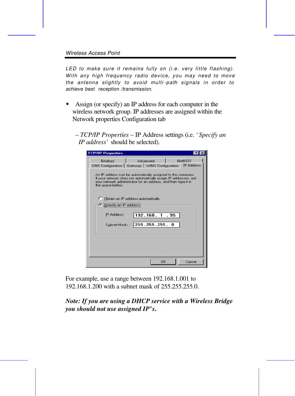 Wireless Access Point       LED to make sure it remains fully on (i.e. very little flashing). With any high frequency radio device, you may need to move the antenna slightly to avoid multi -path signals in order to achieve best  reception /transmission.  &bull;  Assign (or specify) an IP address for each computer in the wireless network group. IP addresses are assigned within the Network properties Configuration tab     &ndash; TCP/IP Properties &ndash; IP Address settings (i.e. &lsquo;Specify an IP address&rsquo; should be selected).  For example, use a range between 192.168.1.001 to 192.168.1.200 with a subnet mask of 255.255.255.0.  Note: If you are using a DHCP service with a Wireless Bridge you should not use assigned IP&rsquo;s.  