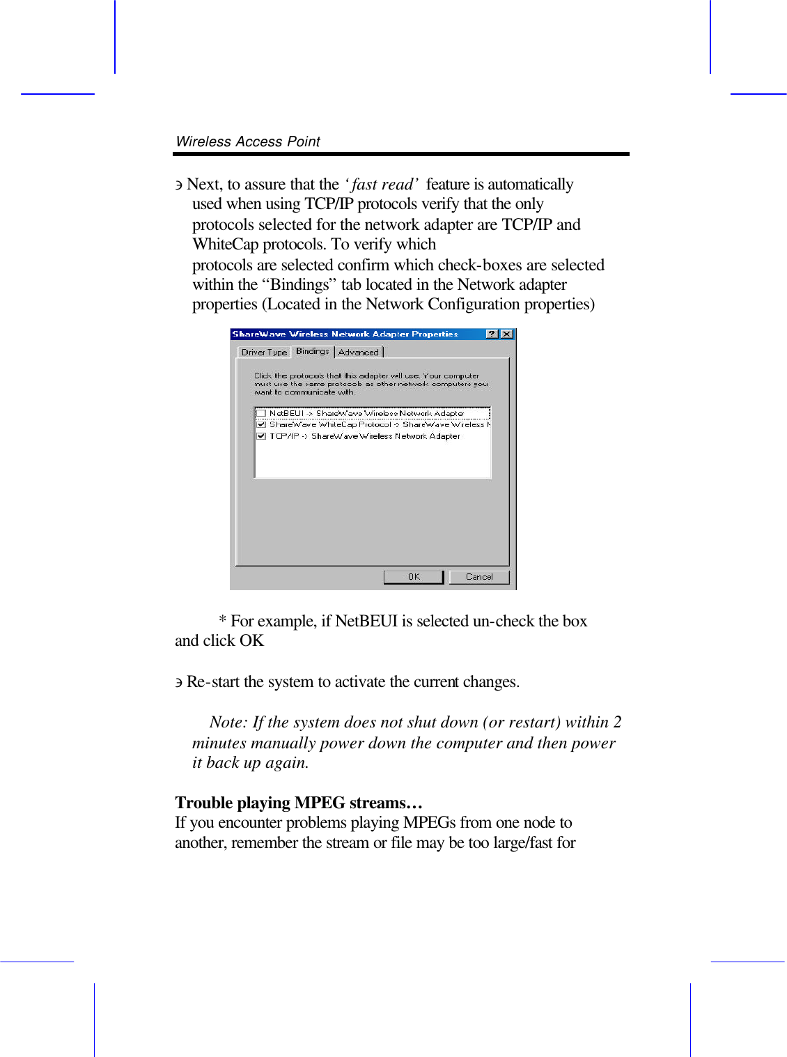 Wireless Access Point       &ni; Next, to assure that the &lsquo;fast read&rsquo; feature is automatically used when using TCP/IP protocols verify that the only protocols selected for the network adapter are TCP/IP and WhiteCap protocols. To verify which protocols are selected confirm which check-boxes are selected within the &ldquo;Bindings&rdquo; tab located in the Network adapter properties (Located in the Network Configuration properties)       * For example, if NetBEUI is selected un-check the box and click OK  &ni; Re-start the system to activate the current changes.      Note: If the system does not shut down (or restart) within 2 minutes manually power down the computer and then power it back up again.  Trouble playing MPEG streams&hellip; If you encounter problems playing MPEGs from one node to another, remember the stream or file may be too large/fast for 