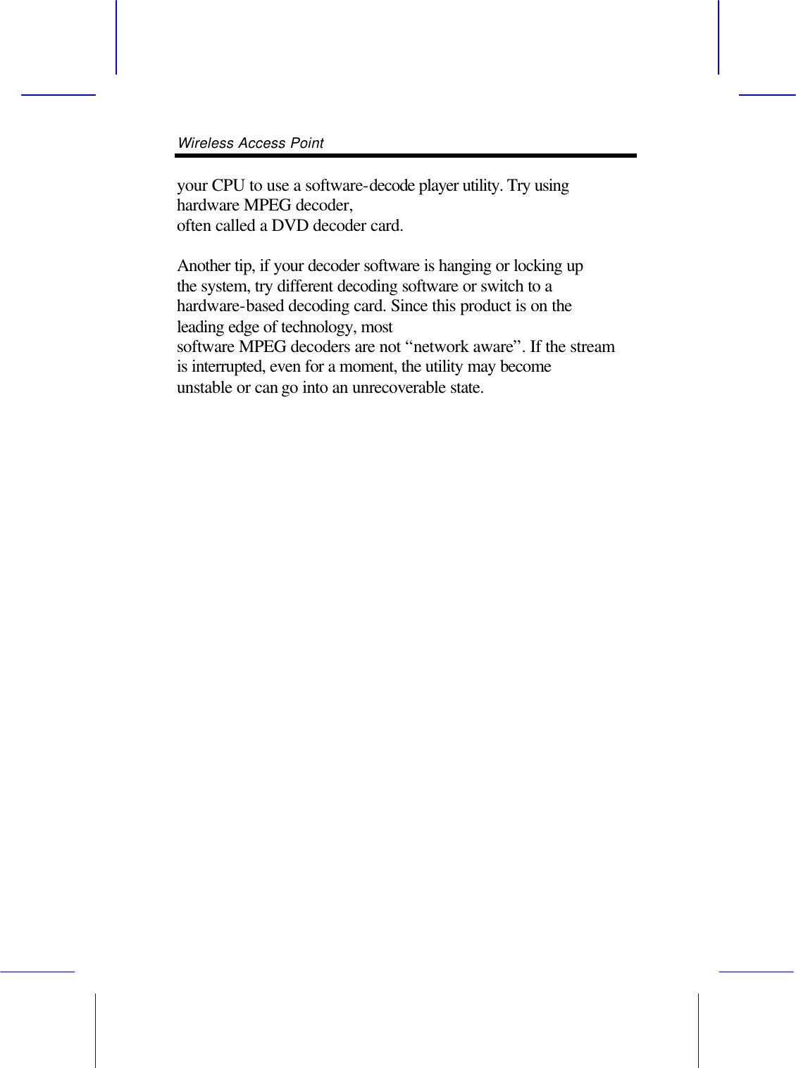Wireless Access Point       your CPU to use a software-decode player utility. Try using hardware MPEG decoder, often called a DVD decoder card.  Another tip, if your decoder software is hanging or locking up the system, try different decoding software or switch to a hardware-based decoding card. Since this product is on the leading edge of technology, most software MPEG decoders are not &ldquo;network aware&rdquo;. If the stream is interrupted, even for a moment, the utility may become unstable or can go into an unrecoverable state.                        