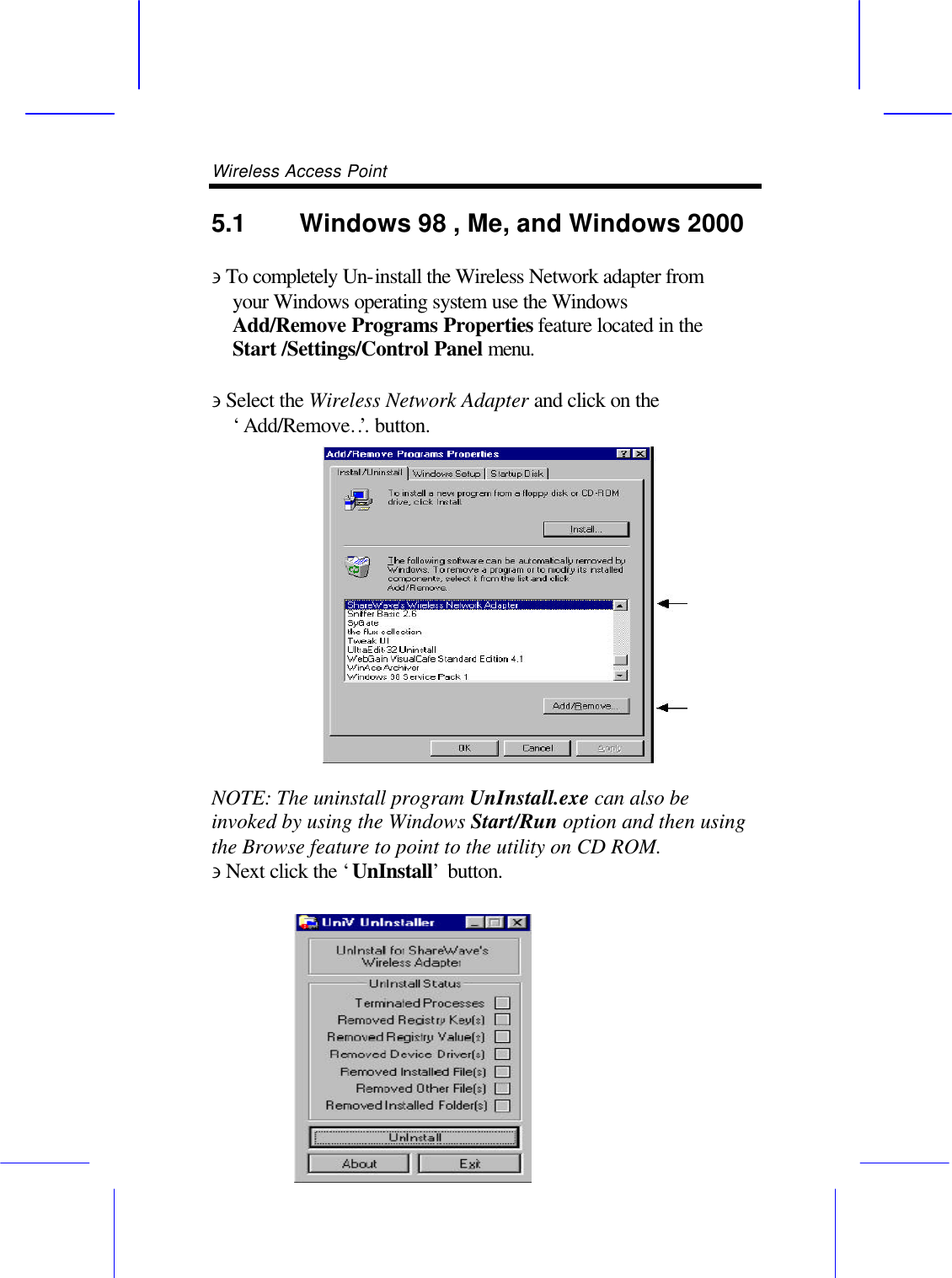 Wireless Access Point       5.1 Windows 98 , Me, and Windows 2000   &ni; To completely Un-install the Wireless Network adapter from your Windows operating system use the Windows Add/Remove Programs Properties feature located in the Start /Settings/Control Panel menu.  &ni; Select the Wireless Network Adapter and click on the &lsquo;Add/Remove&hellip;&rsquo; button.  NOTE: The uninstall program UnInstall.exe can also be invoked by using the Windows Start/Run option and then using the Browse feature to point to the utility on CD ROM. &ni; Next click the &lsquo;UnInstall&rsquo; button.  