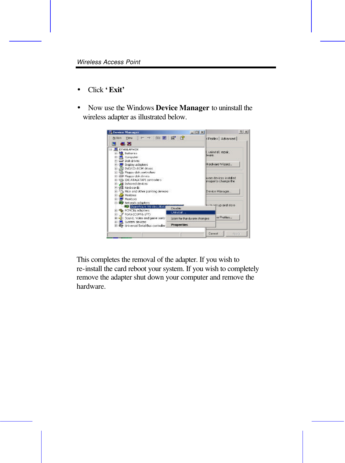Wireless Access Point        &bull;  Click &lsquo;Exit&rsquo;  &bull;  Now use the Windows Device Manager to uninstall the wireless adapter as illustrated below.   This completes the removal of the adapter. If you wish to re-install the card reboot your system. If you wish to completely remove the adapter shut down your computer and remove the hardware.  