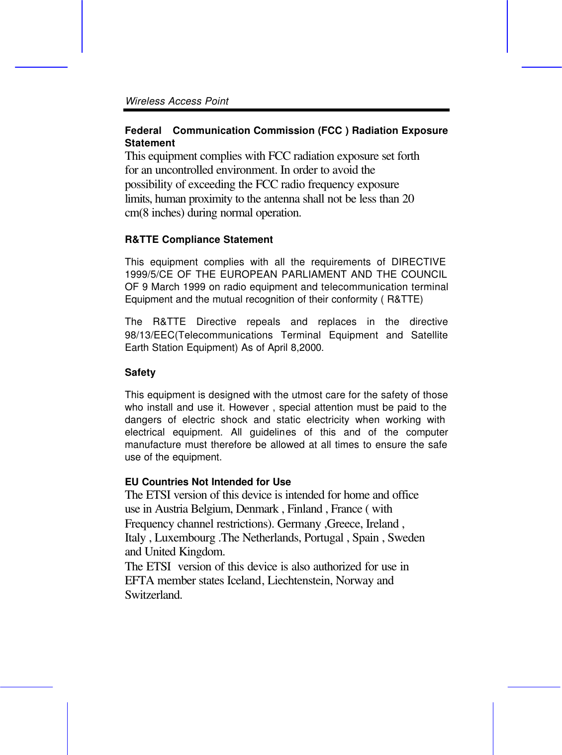 Wireless Access Point       Federal  Communication Commission (FCC ) Radiation Exposure Statement This equipment complies with FCC radiation exposure set forth for an uncontrolled environment. In order to avoid the possibility of exceeding the FCC radio frequency exposure limits, human proximity to the antenna shall not be less than 20 cm(8 inches) during normal operation. R&amp;TTE Compliance Statement This equipment complies with all the requirements of DIRECTIVE 1999/5/CE OF THE EUROPEAN PARLIAMENT AND THE COUNCIL OF 9 March 1999 on radio equipment and telecommunication terminal Equipment and the mutual recognition of their conformity ( R&amp;TTE) The R&amp;TTE Directive repeals and replaces in the directive 98/13/EEC(Telecommunications Terminal Equipment and Satellite Earth Station Equipment) As of April 8,2000. Safety This equipment is designed with the utmost care for the safety of those who install and use it. However , special attention must be paid to the dangers of electric shock and static electricity when working with electrical equipment. All guidelines of this and of the computer manufacture must therefore be allowed at all times to ensure the safe use of the equipment. EU Countries Not Intended for Use   The ETSI version of this device is intended for home and office use in Austria Belgium, Denmark , Finland , France ( with Frequency channel restrictions). Germany ,Greece, Ireland , Italy , Luxembourg .The Netherlands, Portugal , Spain , Sweden and United Kingdom. The ETSI  version of this device is also authorized for use in EFTA member states Iceland, Liechtenstein, Norway and Switzerland. 
