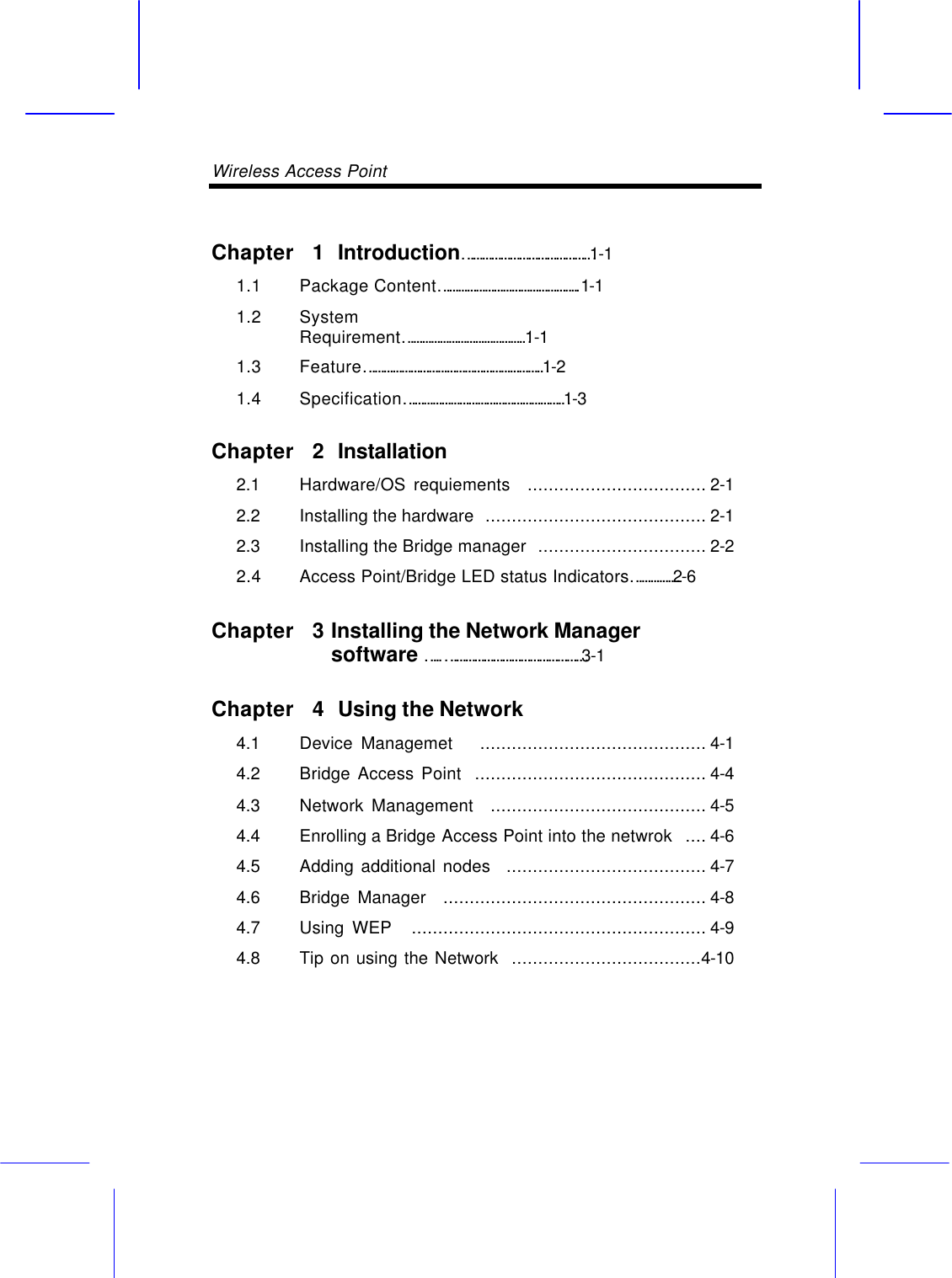 Wireless Access Point       Chapter  1 Introduction&hellip;&hellip;&hellip;&hellip;&hellip;&hellip;&hellip;&hellip;&hellip;&hellip;&hellip;&hellip;&hellip;&hellip;1-1 1.1 Package Content&hellip;&hellip;&hellip;&hellip;&hellip;&hellip;&hellip;&hellip;&hellip;&hellip;&hellip;&hellip;&hellip;&hellip;&hellip;..1-1 1.2 System Requirement&hellip;&hellip;&hellip;&hellip;&hellip;&hellip;&hellip;&hellip;&hellip;&hellip;&hellip;&hellip;&hellip;&hellip;1-1 1.3 Feature&hellip;&hellip;&hellip;&hellip;&hellip;&hellip;&hellip;&hellip;&hellip;&hellip;&hellip;&hellip;&hellip;&hellip;&hellip;&hellip;&hellip;&hellip;&hellip;&hellip;1-2 1.4 Specification&hellip;&hellip;&hellip;&hellip;&hellip;&hellip;&hellip;&hellip;&hellip;&hellip;&hellip;&hellip;&hellip;&hellip;&hellip;&hellip;&hellip;&hellip;1-3 Chapter  2 Installation 2.1   Hardware/OS requiements  .................................. 2-1 2.2   Installing the hardware  .......................................... 2-1 2.3   Installing the Bridge manager  ................................ 2-2   2.4 Access Point/Bridge LED status Indicators&hellip;&hellip;&hellip;&hellip;&hellip;2-6 Chapter  3 Installing the Network Manager software &hellip;..&hellip;&hellip;&hellip;&hellip;&hellip;&hellip;&hellip;&hellip;&hellip;&hellip;&hellip;&hellip;&hellip;&hellip;&hellip;3-1 Chapter  4 Using the Network 4.1   Device Managemet   ........................................... 4-1 4.2   Bridge Access Point  ............................................ 4-4 4.3   Network Management  ......................................... 4-5 4.4   Enrolling a Bridge Access Point into the netwrok  .... 4-6   4.5   Adding additional nodes  ...................................... 4-7   4.6   Bridge Manager  .................................................. 4-8   4.7   Using WEP   ........................................................ 4-9   4.8   Tip on using the Network  ....................................4-10    
