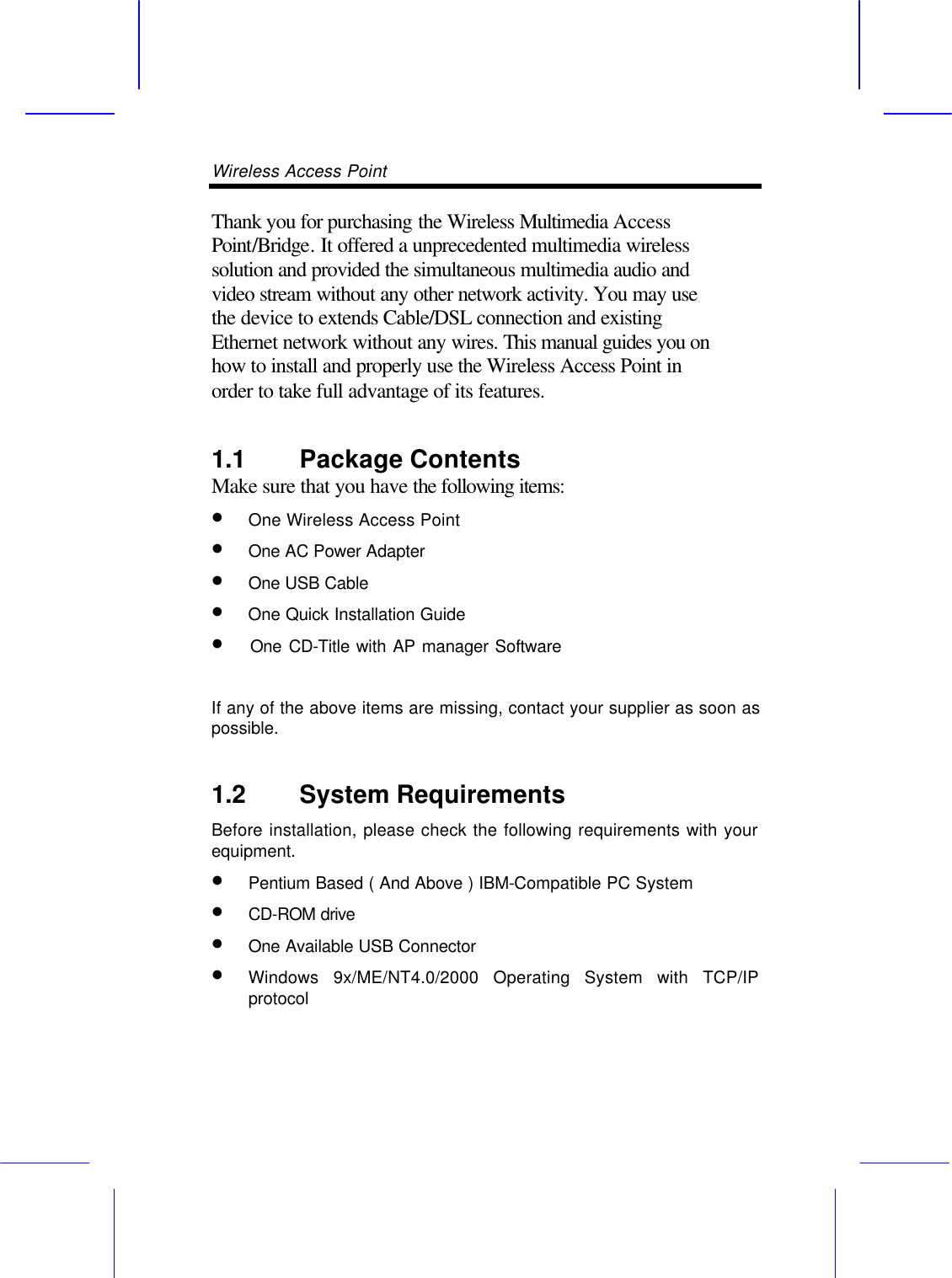 Wireless Access Point       Thank you for purchasing the Wireless Multimedia Access Point/Bridge. It offered a unprecedented multimedia wireless solution and provided the simultaneous multimedia audio and video stream without any other network activity. You may use the device to extends Cable/DSL connection and existing Ethernet network without any wires. This manual guides you on how to install and properly use the Wireless Access Point in order to take full advantage of its features. 1.1 Package Contents Make sure that you have the following items: &bull; One Wireless Access Point   &bull; One AC Power Adapter   &bull; One USB Cable   &bull;  One Quick Installation Guide  &bull;  One CD-Title with AP manager Software   If any of the above items are missing, contact your supplier as soon as possible. 1.2 System Requirements Before installation, please check the following requirements with your equipment. &bull; Pentium Based ( And Above ) IBM-Compatible PC System &bull; CD-ROM drive &bull; One Available USB Connector &bull; Windows 9x/ME/NT4.0/2000 Operating System with TCP/IP protocol   