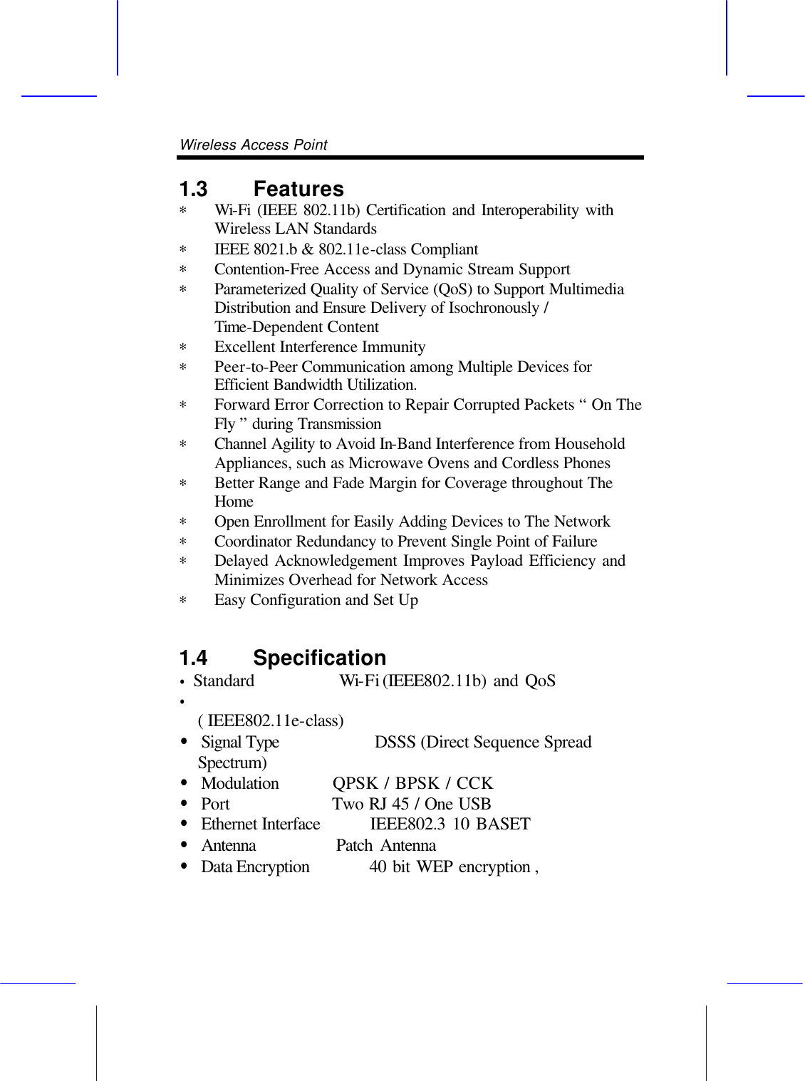 Wireless Access Point       1.3 Features  &lowast; Wi-Fi (IEEE 802.11b) Certification and Interoperability with    Wireless LAN Standards &lowast; IEEE 8021.b &amp; 802.11e-class Compliant &lowast; Contention-Free Access and Dynamic Stream Support   &lowast; Parameterized Quality of Service (QoS) to Support Multimedia Distribution and Ensure Delivery of Isochronously / Time-Dependent Content   &lowast; Excellent Interference Immunity &lowast; Peer-to-Peer Communication among Multiple Devices for Efficient Bandwidth Utilization. &lowast; Forward Error Correction to Repair Corrupted Packets &ldquo; On The Fly &rdquo; during Transmission   &lowast; Channel Agility to Avoid In-Band Interference from Household Appliances, such as Microwave Ovens and Cordless Phones &lowast; Better Range and Fade Margin for Coverage throughout The Home &lowast; Open Enrollment for Easily Adding Devices to The Network &lowast; Coordinator Redundancy to Prevent Single Point of Failure &lowast; Delayed Acknowledgement Improves Payload Efficiency and   Minimizes Overhead for Network Access &lowast; Easy Configuration and Set Up 1.4 Specification  &bull; Standard      Wi-Fi (IEEE802.11b) and QoS   &bull;                                      ( IEEE802.11e-class)   &bull; Signal Type      DSSS (Direct Sequence Spread Spectrum) &bull; Modulation      QPSK / BPSK / CCK   &bull; Port       Two RJ 45 / One USB   &bull; Ethernet Interface    IEEE802.3 10 BASET &bull; Antenna      Patch Antenna &bull; Data Encryption     40 bit WEP encryption ,   