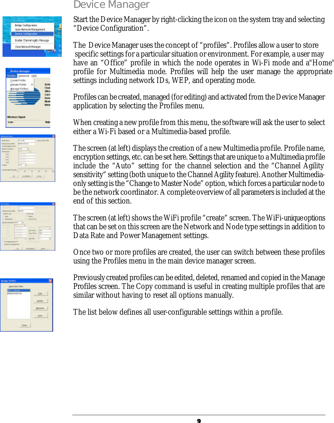   99  Device Manager Start the Device Manager by right-clicking the icon on the system tray and selecting &ldquo;Device Configuration&rdquo;.  The  Device Manager uses the concept of &ldquo;profiles&rdquo;. Profiles allow a user to store  specific settings for a particular situation or environment. For example, a user may have an &ldquo;Office&rdquo; profile in which the node operates in Wi-Fi mode and a"Home" profile for Multimedia mode. Profiles will help the user manage the appropriate settings including network IDs, WEP, and operating mode. Profiles can be created, managed (for editing) and activated from the Device Manager application by selecting the Profiles menu. When creating a new profile from this menu, the software will ask the user to select either a Wi-Fi based or a Multimedia-based profile.  The screen (at left) displays the creation of a new Multimedia profile. Profile name, encryption settings, etc. can be set here. Settings that are unique to a Multimedia profile include the &ldquo;Auto&rdquo; setting for the channel selection and the &ldquo;Channel Agility sensitivity&rdquo; setting (both unique to the Channel Agility feature). Another Multimedia-only setting is the &ldquo;Change to Master Node&rdquo; option, which forces a particular node to be the network coordinator. A complete overview of all parameters is included at the end of this section. The screen (at left) shows the WiFi profile &ldquo;create&rdquo; screen. The WiFi-unique options that can be set on this screen are the Network and Node type settings in addition to Data Rate and Power Management settings.   Once two or more profiles are created, the user can switch between these profiles using the Profiles menu in the main device manager screen. Previously created profiles can be edited, deleted, renamed and copied in the Manage Profiles screen. The Copy command is useful in creating multiple profiles that are similar without having to reset all options manually. The list below defines all user-configurable settings within a profile.      