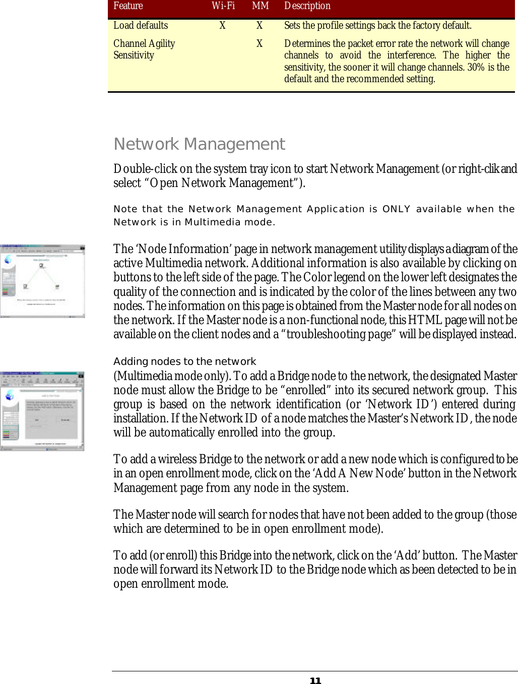   1111 Feature Wi-Fi MM Description Load defaults X X Sets the profile settings back the factory default. Channel Agility Sensitivity   X Determines the packet error rate the network will change channels to avoid the interference. The higher the sensitivity, the sooner it will change channels. 30% is the default and the recommended setting.  Network Management Double-click on the system tray icon to start Network Management (or right-clik and select &ldquo;Open Network Management&rdquo;).  Note that the Network Management Application is ONLY available when the Network is in Multimedia mode.  The &lsquo;Node Information&rsquo; page in network management utility displays a diagram of the active Multimedia network. Additional information is also available by clicking on buttons to the left side of the page. The Color legend on the lower left designates the quality of the connection and is indicated by the color of the lines between any two nodes. The information on this page is obtained from the Master node for all nodes on the network. If the Master node is a non-functional node, this HTML page will not be available on the client nodes and a &ldquo;troubleshooting page&rdquo; will be displayed instead.  Adding nodes to the network (Multimedia mode only). To add a Bridge node to the network, the designated Master node must allow the Bridge to be &ldquo;enrolled&rdquo; into its secured network group.  This group is based on the network identification (or &lsquo;Network ID&rsquo;) entered during installation. If the Network ID of a node matches the Master&rsquo;s Network ID, the node will be automatically enrolled into the group. To add a wireless Bridge to the network or add a new node which is configured to be in an open enrollment mode, click on the &lsquo;Add A New Node&rsquo; button in the Network Management page from any node in the system. The Master node will search for nodes that have not been added to the group (those which are determined to be in open enrollment mode). To add (or enroll) this Bridge into the network, click on the &lsquo;Add&rsquo; button.  The Master node will forward its Network ID to the Bridge node which as been detected to be in open enrollment mode.   