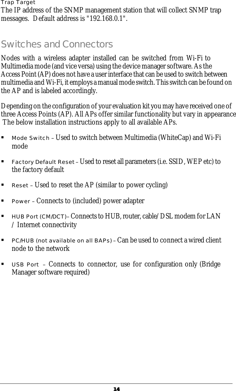   1414 Trap Target The IP address of the SNMP management station that will collect SNMP trap messages.  Default address is "192.168.0.1". Switches and Connectors Nodes with a wireless adapter installed can be switched from Wi-Fi to Multimedia mode (and vice versa) using the device manager software. As the  Access Point (AP) does not have a user interface that can be used to switch between multimedia and Wi-Fi, it employs a manual mode switch. This switch can be found on the AP and is labeled accordingly. Depending on the configuration of your evaluation kit you may have received one of three Access Points (AP). All APs offer similar functionality but vary in appearance  The below installation instructions apply to all available APs. &sect; Mode Switch &ndash; Used to switch between Multimedia (WhiteCap) and Wi-Fi mode  &sect; Factory Default Reset &ndash; Used to reset all parameters (i.e. SSID, WEP etc) to the factory default &sect; Reset &ndash; Used to reset the AP (similar to power cycling) &sect; Power &ndash; Connects to (included) power adapter &sect; HUB Port (CM/DCT)&ndash; Connects to HUB, router, cable/DSL modem for LAN / Internet connectivity &sect; PC/HUB (not available on all BAPs) &ndash; Can be used to connect a wired client node to the network  &sect; USB Port  &ndash; Connects to connector, use for configuration only (Bridge Manager software required) 