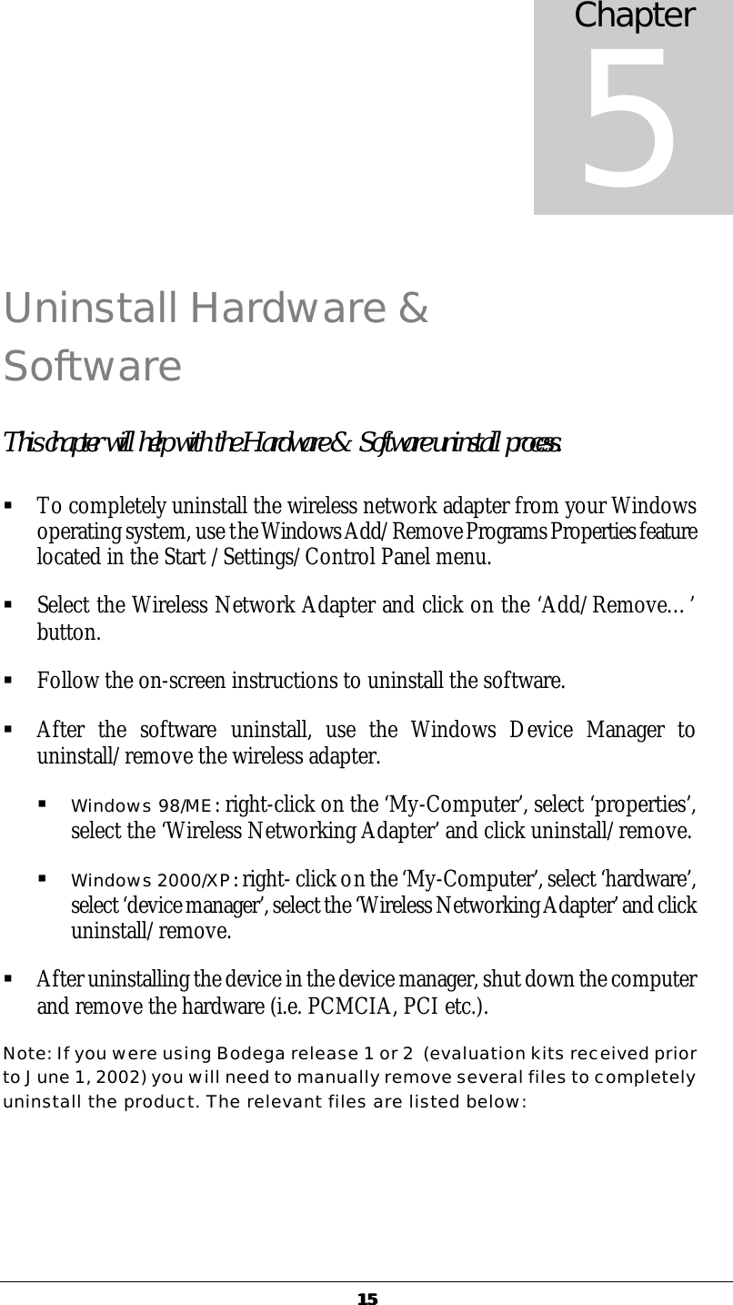   1515 Uninstall Hardware &amp; Software This chapter will help with the Hardware &amp; Software uninstall process.  &sect; To completely uninstall the wireless network adapter from your Windows operating system, use the Windows Add/Remove Programs Properties feature located in the Start /Settings/Control Panel menu.  &sect; Select the Wireless Network Adapter and click on the &lsquo;Add/Remove&hellip;&rsquo; button. &sect; Follow the on-screen instructions to uninstall the software. &sect; After the software uninstall, use the Windows Device Manager to uninstall/remove the wireless adapter.  &sect; Windows 98/ME: right-click on the &lsquo;My-Computer&rsquo;, select &lsquo;properties&rsquo;, select the &lsquo;Wireless Networking Adapter&rsquo; and click uninstall/remove. &sect; Windows 2000/XP: right- click on the &lsquo;My-Computer&rsquo;, select &lsquo;hardware&rsquo;, select &lsquo;device manager&rsquo;, select the &lsquo;Wireless Networking Adapter&rsquo; and click uninstall/remove. &sect; After uninstalling the device in the device manager, shut down the computer and remove the hardware (i.e. PCMCIA, PCI etc.). Note: If you were using Bodega release 1 or 2  (evaluation kits received prior to June 1, 2002) you will need to manually remove several files to completely uninstall the product. The relevant files are listed below: Chapter 5 