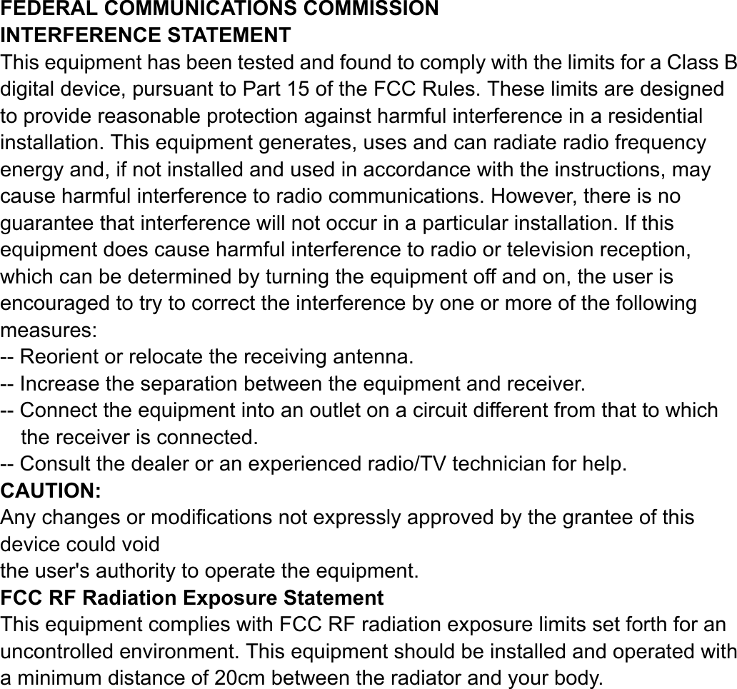 FEDERAL COMMUNICATIONS COMMISSION INTERFERENCE STATEMENT This equipment has been tested and found to comply with the limits for a Class B digital device, pursuant to Part 15 of the FCC Rules. These limits are designed to provide reasonable protection against harmful interference in a residential installation. This equipment generates, uses and can radiate radio frequency energy and, if not installed and used in accordance with the instructions, may cause harmful interference to radio communications. However, there is no guarantee that interference will not occur in a particular installation. If this equipment does cause harmful interference to radio or television reception, which can be determined by turning the equipment off and on, the user is encouraged to try to correct the interference by one or more of the following measures: -- Reorient or relocate the receiving antenna. -- Increase the separation between the equipment and receiver. -- Connect the equipment into an outlet on a circuit different from that to which the receiver is connected. -- Consult the dealer or an experienced radio/TV technician for help. CAUTION:  Any changes or modifications not expressly approved by the grantee of this device could void the user's authority to operate the equipment.  FCC RF Radiation Exposure Statement This equipment complies with FCC RF radiation exposure limits set forth for an uncontrolled environment. This equipment should be installed and operated with a minimum distance of 20cm between the radiator and your body.  