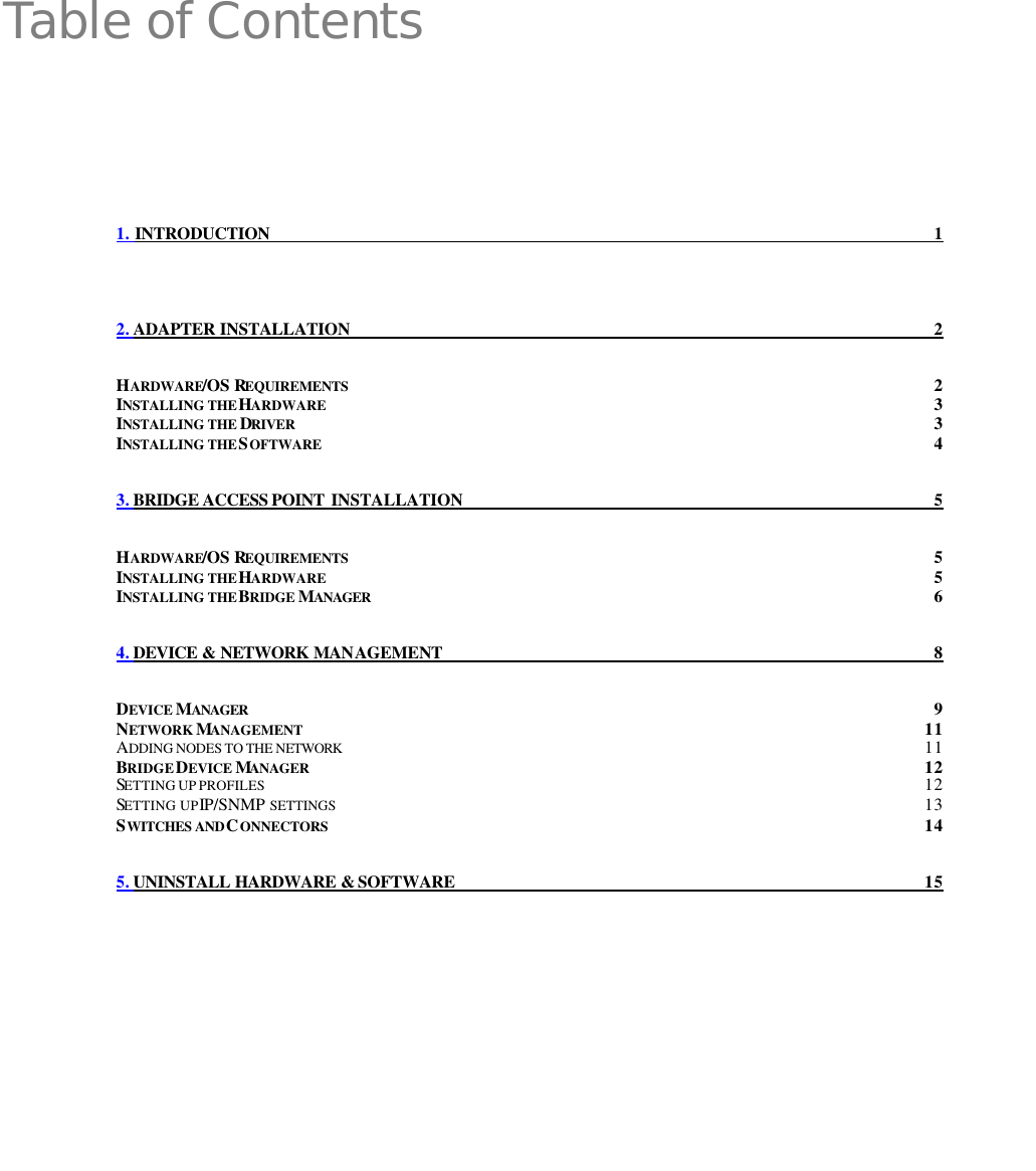  Table of Contents 1. INTRODUCTION 1 2. ADAPTER INSTALLATION 2 HARDWARE/OS REQUIREMENTS 2 INSTALLING THE HARDWARE 3 INSTALLING THE DRIVER 3 INSTALLING THE SOFTWARE 4 3. BRIDGE ACCESS POINT  INSTALLATION 5 HARDWARE/OS REQUIREMENTS 5 INSTALLING THE HARDWARE 5 INSTALLING THE BRIDGE MANAGER 6 4. DEVICE &amp; NETWORK MANAGEMENT 8 DEVICE MANAGER 9 NETWORK MANAGEMENT 11 ADDING NODES TO THE NETWORK 11 BRIDGE DEVICE MANAGER 12 SETTING UP PROFILES 12 SETTING UP IP/SNMP SETTINGS 13 SWITCHES AND CONNECTORS 14 5. UNINSTALL HARDWARE &amp; SOFTWARE 15  