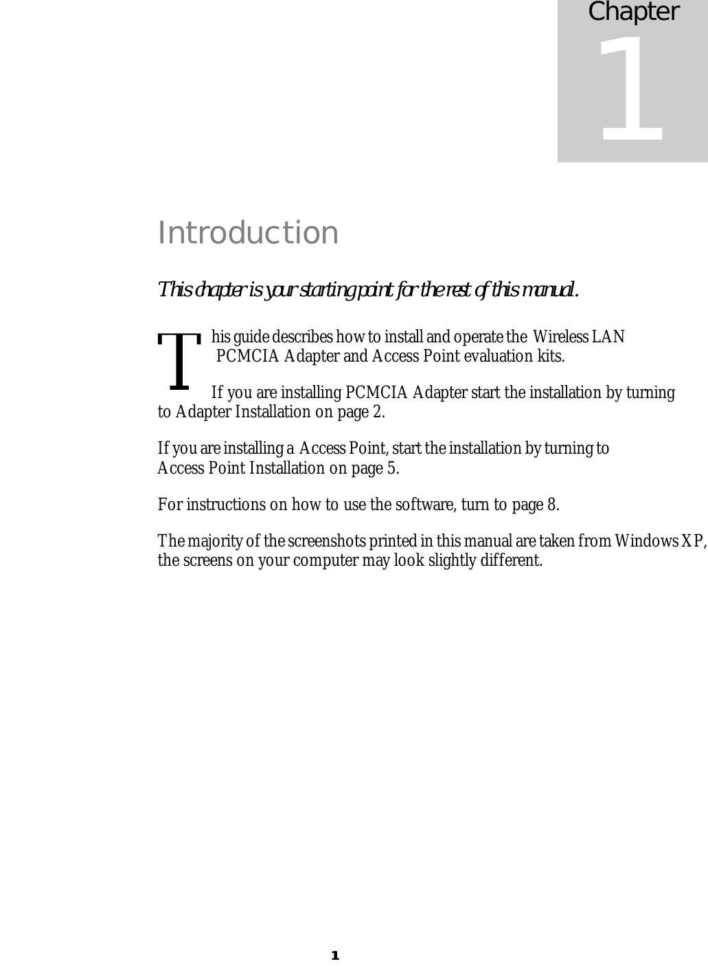  11 Introduction This chapter is your starting point for the rest of this manual. his guide describes how to install and operate the  Wireless LAN PCMCIA Adapter and Access Point evaluation kits.  If you are installing PCMCIA Adapter start the installation by turning to Adapter Installation on page 2. If you are installing a  Access Point, start the installation by turning to Access Point Installation on page 5. For instructions on how to use the software, turn to page 8. The majority of the screenshots printed in this manual are taken from Windows XP, the screens on your computer may look slightly different.  Chapter 1 T 